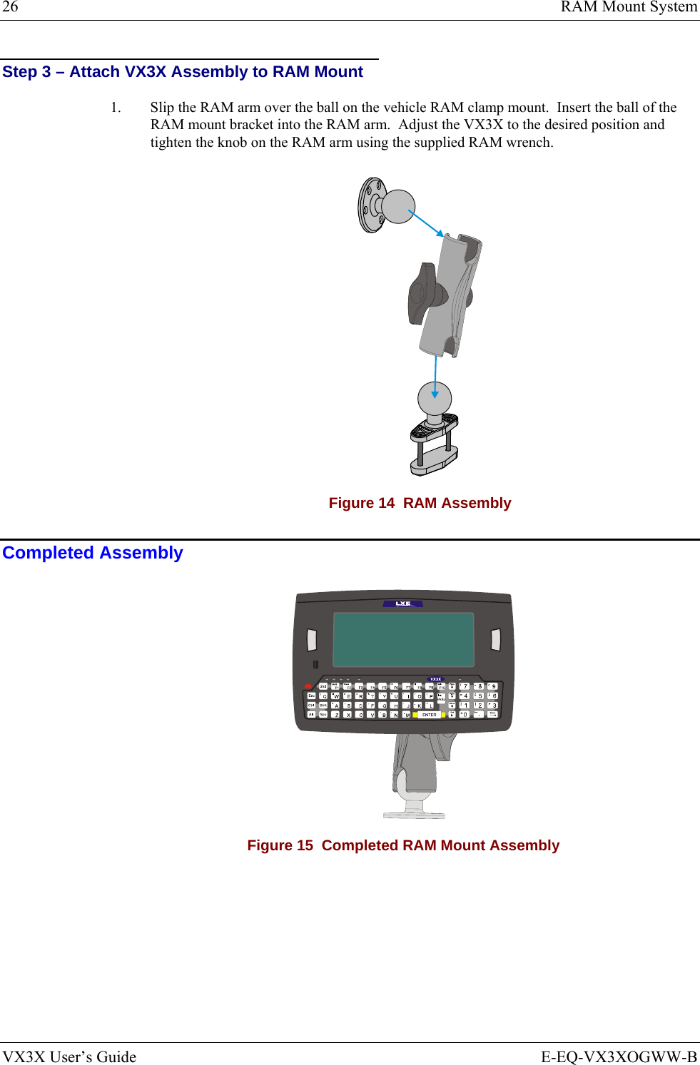 26  RAM Mount System VX3X User’s Guide  E-EQ-VX3XOGWW-B Step 3 – Attach VX3X Assembly to RAM Mount 1.  Slip the RAM arm over the ball on the vehicle RAM clamp mount.  Insert the ball of the RAM mount bracket into the RAM arm.  Adjust the VX3X to the desired position and tighten the knob on the RAM arm using the supplied RAM wrench.  Figure 14  RAM Assembly Completed Assembly  Figure 15  Completed RAM Mount Assembly 