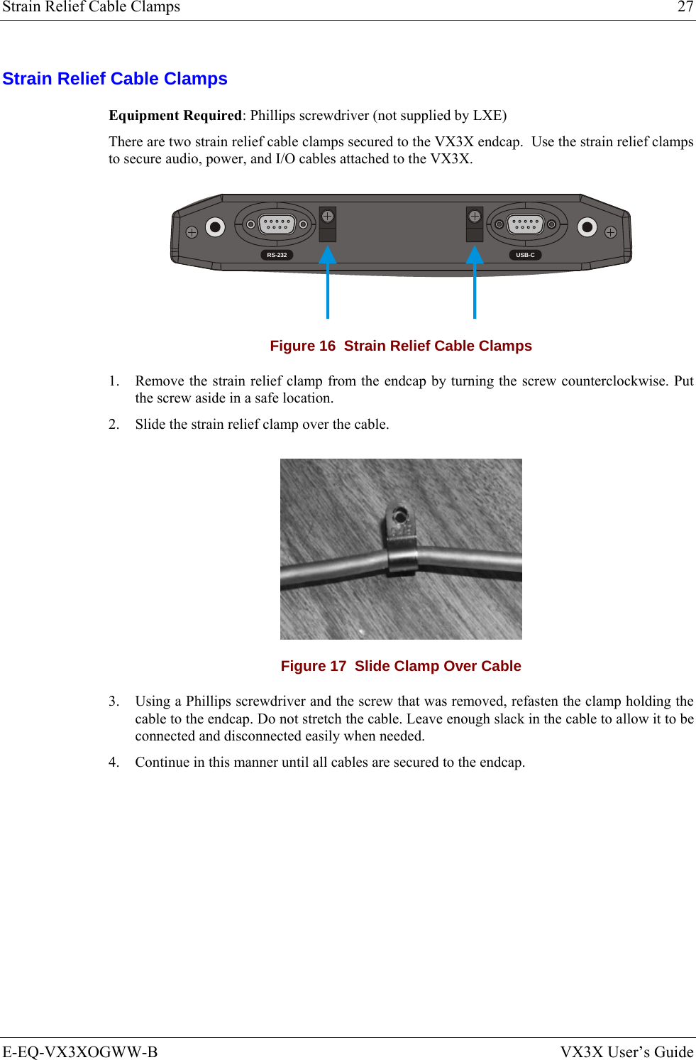 Strain Relief Cable Clamps  27 E-EQ-VX3XOGWW-B  VX3X User’s Guide Strain Relief Cable Clamps Equipment Required: Phillips screwdriver (not supplied by LXE)  There are two strain relief cable clamps secured to the VX3X endcap.  Use the strain relief clamps to secure audio, power, and I/O cables attached to the VX3X.   RS-232 USB-C Figure 16  Strain Relief Cable Clamps 1. Remove the strain relief clamp from the endcap by turning the screw counterclockwise. Put the screw aside in a safe location.  2. Slide the strain relief clamp over the cable.   Figure 17  Slide Clamp Over Cable 3. Using a Phillips screwdriver and the screw that was removed, refasten the clamp holding the cable to the endcap. Do not stretch the cable. Leave enough slack in the cable to allow it to be connected and disconnected easily when needed.  4. Continue in this manner until all cables are secured to the endcap.  