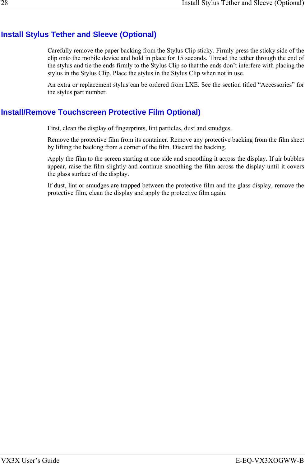28  Install Stylus Tether and Sleeve (Optional) VX3X User’s Guide  E-EQ-VX3XOGWW-B Install Stylus Tether and Sleeve (Optional) Carefully remove the paper backing from the Stylus Clip sticky. Firmly press the sticky side of the clip onto the mobile device and hold in place for 15 seconds. Thread the tether through the end of the stylus and tie the ends firmly to the Stylus Clip so that the ends don’t interfere with placing the stylus in the Stylus Clip. Place the stylus in the Stylus Clip when not in use. An extra or replacement stylus can be ordered from LXE. See the section titled “Accessories” for the stylus part number. Install/Remove Touchscreen Protective Film Optional) First, clean the display of fingerprints, lint particles, dust and smudges. Remove the protective film from its container. Remove any protective backing from the film sheet by lifting the backing from a corner of the film. Discard the backing. Apply the film to the screen starting at one side and smoothing it across the display. If air bubbles appear, raise the film slightly and continue smoothing the film across the display until it covers the glass surface of the display.  If dust, lint or smudges are trapped between the protective film and the glass display, remove the protective film, clean the display and apply the protective film again. 