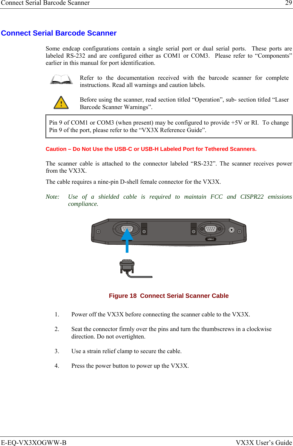 Connect Serial Barcode Scanner  29 E-EQ-VX3XOGWW-B  VX3X User’s Guide Connect Serial Barcode Scanner Some endcap configurations contain a single serial port or dual serial ports.  These ports are labeled RS-232 and are configured either as COM1 or COM3.  Please refer to “Components” earlier in this manual for port identification.  Refer to the documentation received with the barcode scanner for complete instructions. Read all warnings and caution labels. ! Before using the scanner, read section titled “Operation”, sub- section titled “Laser Barcode Scanner Warnings”. Pin 9 of COM1 or COM3 (when present) may be configured to provide +5V or RI.  To change Pin 9 of the port, please refer to the “VX3X Reference Guide”. Caution – Do Not Use the USB-C or USB-H Labeled Port for Tethered Scanners. The scanner cable is attached to the connector labeled “RS-232”. The scanner receives power from the VX3X. The cable requires a nine-pin D-shell female connector for the VX3X. Note:  Use of a shielded cable is required to maintain FCC and CISPR22 emissions compliance.  RS-232 USB-C Figure 18  Connect Serial Scanner Cable 1.  Power off the VX3X before connecting the scanner cable to the VX3X. 2.  Seat the connector firmly over the pins and turn the thumbscrews in a clockwise direction. Do not overtighten. 3.  Use a strain relief clamp to secure the cable. 4.  Press the power button to power up the VX3X. 