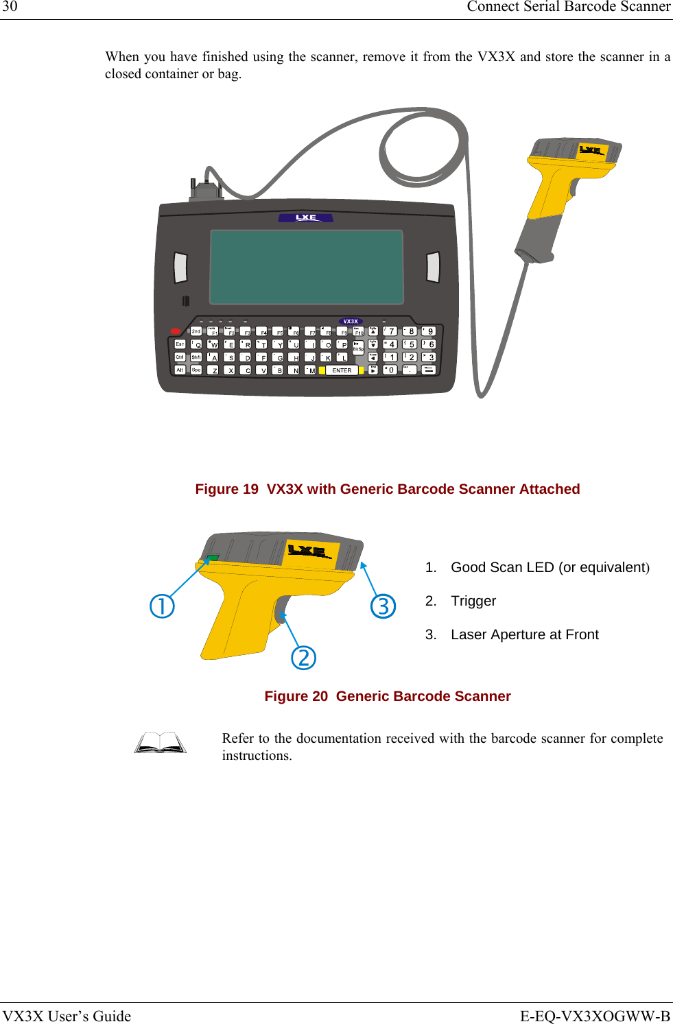 30  Connect Serial Barcode Scanner VX3X User’s Guide  E-EQ-VX3XOGWW-B When you have finished using the scanner, remove it from the VX3X and store the scanner in a closed container or bag.  Figure 19  VX3X with Generic Barcode Scanner Attached   1.  Good Scan LED (or equivalent) 2. Trigger 3.  Laser Aperture at Front Figure 20  Generic Barcode Scanner  Refer to the documentation received with the barcode scanner for complete instructions. 