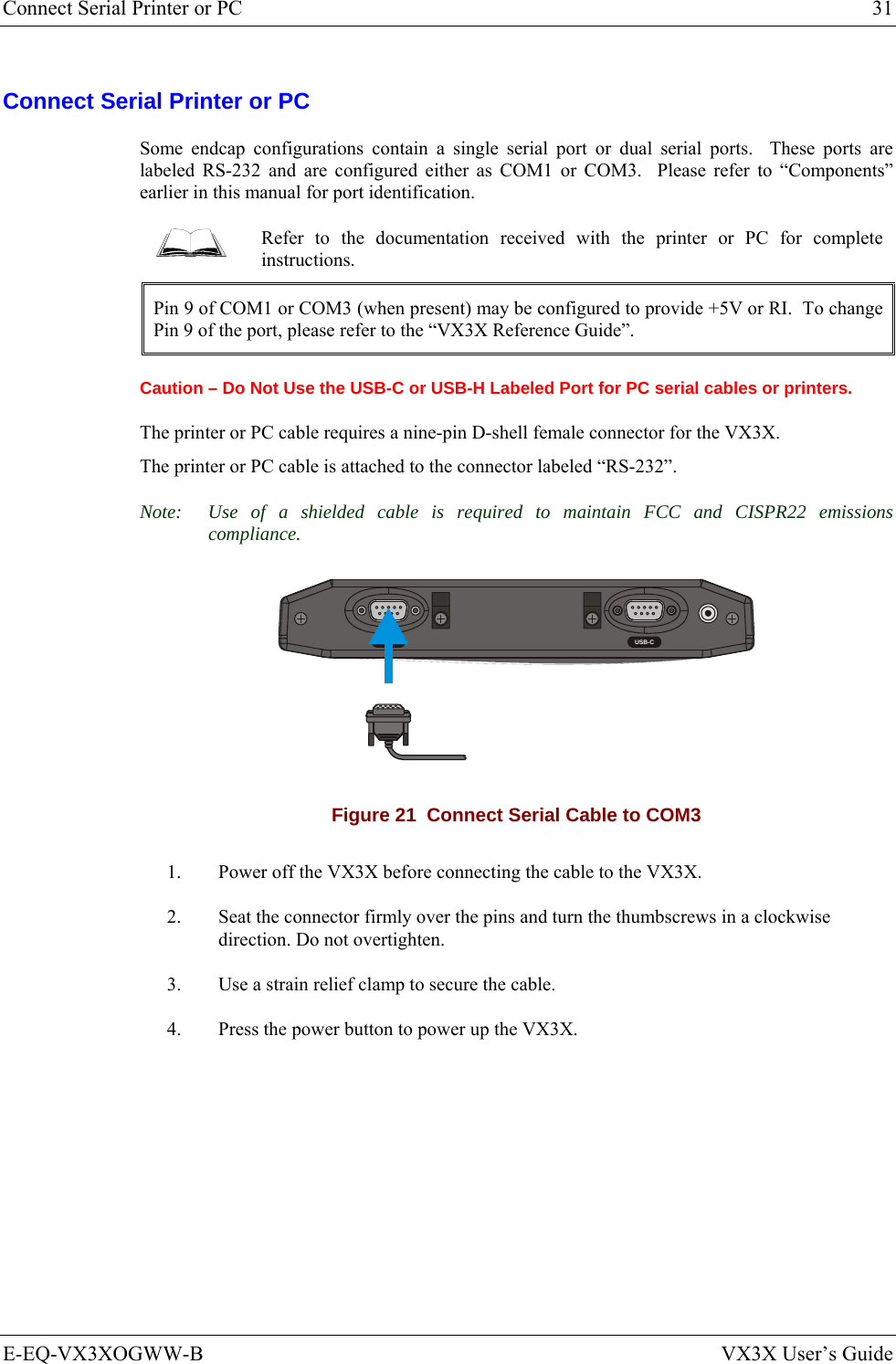 Connect Serial Printer or PC  31 E-EQ-VX3XOGWW-B  VX3X User’s Guide Connect Serial Printer or PC Some endcap configurations contain a single serial port or dual serial ports.  These ports are labeled RS-232 and are configured either as COM1 or COM3.  Please refer to “Components” earlier in this manual for port identification.  Refer to the documentation received with the printer or PC for complete instructions. Pin 9 of COM1 or COM3 (when present) may be configured to provide +5V or RI.  To change Pin 9 of the port, please refer to the “VX3X Reference Guide”. Caution – Do Not Use the USB-C or USB-H Labeled Port for PC serial cables or printers. The printer or PC cable requires a nine-pin D-shell female connector for the VX3X.  The printer or PC cable is attached to the connector labeled “RS-232”. Note:  Use of a shielded cable is required to maintain FCC and CISPR22 emissions compliance.  RS-232 USB-C Figure 21  Connect Serial Cable to COM3 1.  Power off the VX3X before connecting the cable to the VX3X. 2.  Seat the connector firmly over the pins and turn the thumbscrews in a clockwise direction. Do not overtighten. 3.  Use a strain relief clamp to secure the cable. 4.  Press the power button to power up the VX3X.  