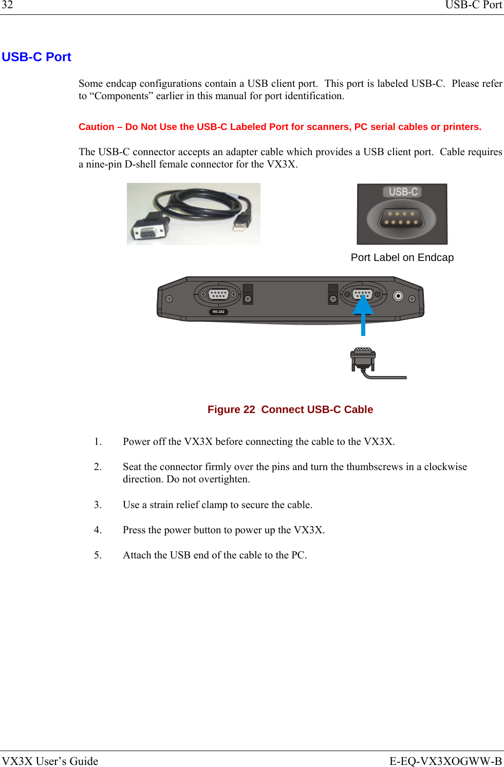 32  USB-C Port VX3X User’s Guide  E-EQ-VX3XOGWW-B USB-C Port Some endcap configurations contain a USB client port.  This port is labeled USB-C.  Please refer to “Components” earlier in this manual for port identification. Caution – Do Not Use the USB-C Labeled Port for scanners, PC serial cables or printers. The USB-C connector accepts an adapter cable which provides a USB client port.  Cable requires a nine-pin D-shell female connector for the VX3X.        Port Label on Endcap  RS-232 USB-C Figure 22  Connect USB-C Cable 1.  Power off the VX3X before connecting the cable to the VX3X. 2.  Seat the connector firmly over the pins and turn the thumbscrews in a clockwise direction. Do not overtighten. 3.  Use a strain relief clamp to secure the cable. 4.  Press the power button to power up the VX3X. 5.  Attach the USB end of the cable to the PC. 