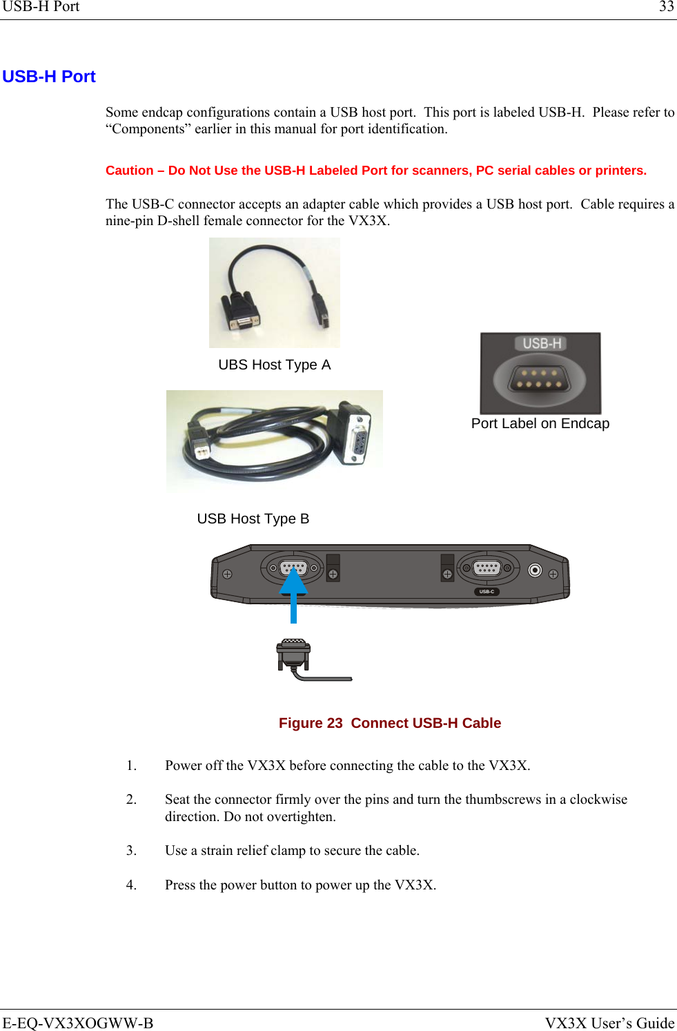 USB-H Port  33 E-EQ-VX3XOGWW-B  VX3X User’s Guide USB-H Port Some endcap configurations contain a USB host port.  This port is labeled USB-H.  Please refer to “Components” earlier in this manual for port identification. Caution – Do Not Use the USB-H Labeled Port for scanners, PC serial cables or printers. The USB-C connector accepts an adapter cable which provides a USB host port.  Cable requires a nine-pin D-shell female connector for the VX3X.   UBS Host Type A  USB Host Type B    Port Label on Endcap  RS-232 USB-C Figure 23  Connect USB-H Cable 1.  Power off the VX3X before connecting the cable to the VX3X. 2.  Seat the connector firmly over the pins and turn the thumbscrews in a clockwise direction. Do not overtighten. 3.  Use a strain relief clamp to secure the cable. 4.  Press the power button to power up the VX3X. 