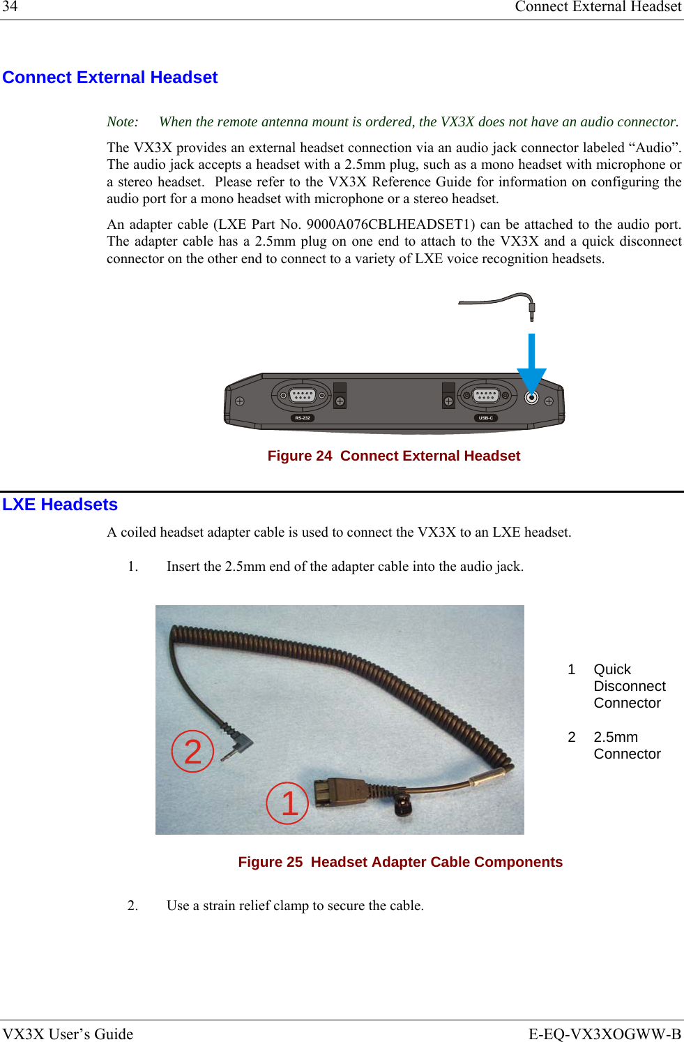 34  Connect External Headset VX3X User’s Guide  E-EQ-VX3XOGWW-B Connect External Headset Note:  When the remote antenna mount is ordered, the VX3X does not have an audio connector. The VX3X provides an external headset connection via an audio jack connector labeled “Audio”.  The audio jack accepts a headset with a 2.5mm plug, such as a mono headset with microphone or a stereo headset.  Please refer to the VX3X Reference Guide for information on configuring the audio port for a mono headset with microphone or a stereo headset. An adapter cable (LXE Part No. 9000A076CBLHEADSET1) can be attached to the audio port.  The adapter cable has a 2.5mm plug on one end to attach to the VX3X and a quick disconnect connector on the other end to connect to a variety of LXE voice recognition headsets. RS-232 USB-CT10A, 125V Figure 24  Connect External Headset LXE Headsets A coiled headset adapter cable is used to connect the VX3X to an LXE headset.  1.  Insert the 2.5mm end of the adapter cable into the audio jack. 1   Quick Disconnect Connector 12 2  2.5mm Connector  Figure 25  Headset Adapter Cable Components 2.  Use a strain relief clamp to secure the cable. 