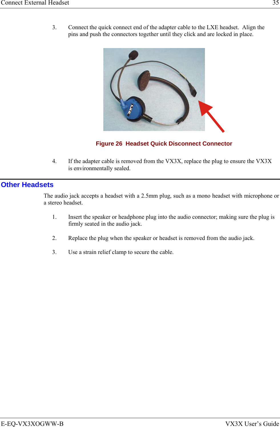 Connect External Headset  35 E-EQ-VX3XOGWW-B  VX3X User’s Guide 3.  Connect the quick connect end of the adapter cable to the LXE headset.  Align the pins and push the connectors together until they click and are locked in place.  Figure 26  Headset Quick Disconnect Connector 4.  If the adapter cable is removed from the VX3X, replace the plug to ensure the VX3X is environmentally sealed. Other Headsets The audio jack accepts a headset with a 2.5mm plug, such as a mono headset with microphone or a stereo headset.  1.  Insert the speaker or headphone plug into the audio connector; making sure the plug is firmly seated in the audio jack. 2.  Replace the plug when the speaker or headset is removed from the audio jack. 3.  Use a strain relief clamp to secure the cable.  