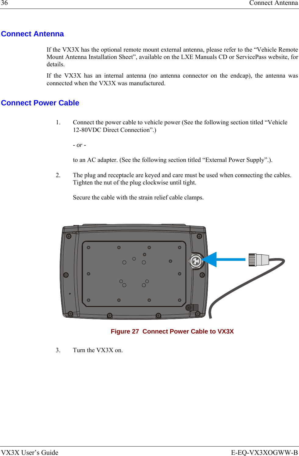 36  Connect Antenna VX3X User’s Guide  E-EQ-VX3XOGWW-B Connect Antenna If the VX3X has the optional remote mount external antenna, please refer to the “Vehicle Remote Mount Antenna Installation Sheet”, available on the LXE Manuals CD or ServicePass website, for details. If the VX3X has an internal antenna (no antenna connector on the endcap), the antenna was connected when the VX3X was manufactured. Connect Power Cable 1.  Connect the power cable to vehicle power (See the following section titled “Vehicle 12-80VDC Direct Connection”.) - or - to an AC adapter. (See the following section titled “External Power Supply”.). 2.  The plug and receptacle are keyed and care must be used when connecting the cables. Tighten the nut of the plug clockwise until tight. Secure the cable with the strain relief cable clamps.   Figure 27  Connect Power Cable to VX3X 3.  Turn the VX3X on.   