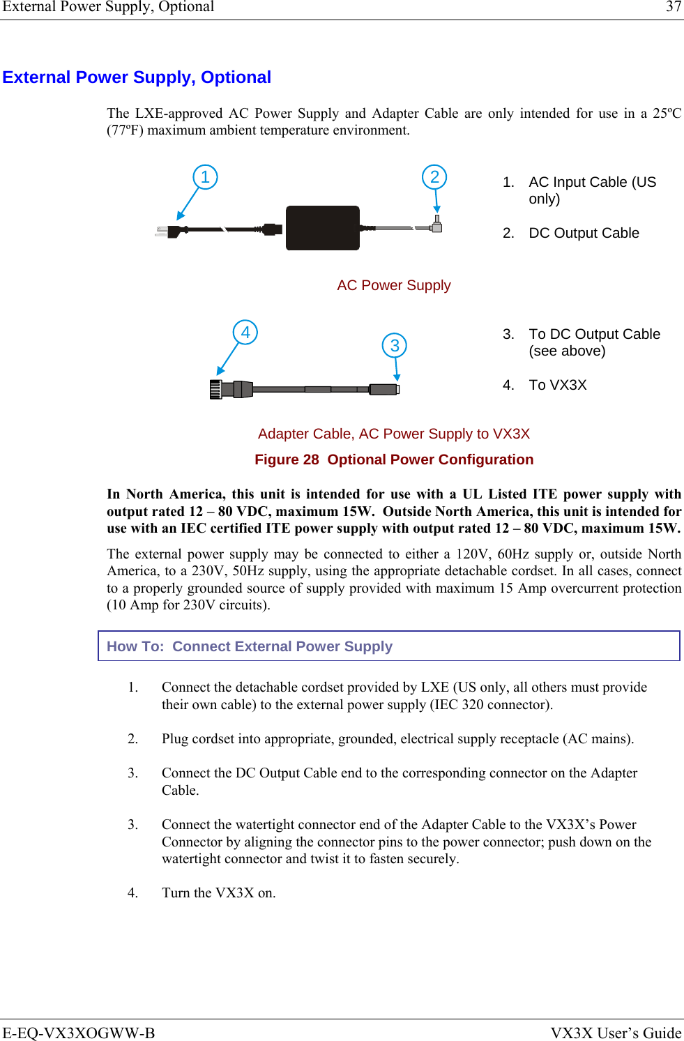 External Power Supply, Optional  37 E-EQ-VX3XOGWW-B  VX3X User’s Guide External Power Supply, Optional The LXE-approved AC Power Supply and Adapter Cable are only intended for use in a 25ºC (77ºF) maximum ambient temperature environment.  21 1.  AC Input Cable (US only) 2.  DC Output Cable AC Power Supply  43 3.  To DC Output Cable (see above) 4. To VX3X Adapter Cable, AC Power Supply to VX3X Figure 28  Optional Power Configuration In North America, this unit is intended for use with a UL Listed ITE power supply with output rated 12 – 80 VDC, maximum 15W.  Outside North America, this unit is intended for use with an IEC certified ITE power supply with output rated 12 – 80 VDC, maximum 15W. The external power supply may be connected to either a 120V, 60Hz supply or, outside North America, to a 230V, 50Hz supply, using the appropriate detachable cordset. In all cases, connect to a properly grounded source of supply provided with maximum 15 Amp overcurrent protection (10 Amp for 230V circuits). How To:  Connect External Power Supply 1.  Connect the detachable cordset provided by LXE (US only, all others must provide their own cable) to the external power supply (IEC 320 connector). 2.  Plug cordset into appropriate, grounded, electrical supply receptacle (AC mains). 3.  Connect the DC Output Cable end to the corresponding connector on the Adapter Cable. 3.  Connect the watertight connector end of the Adapter Cable to the VX3X’s Power Connector by aligning the connector pins to the power connector; push down on the watertight connector and twist it to fasten securely. 4.  Turn the VX3X on.  