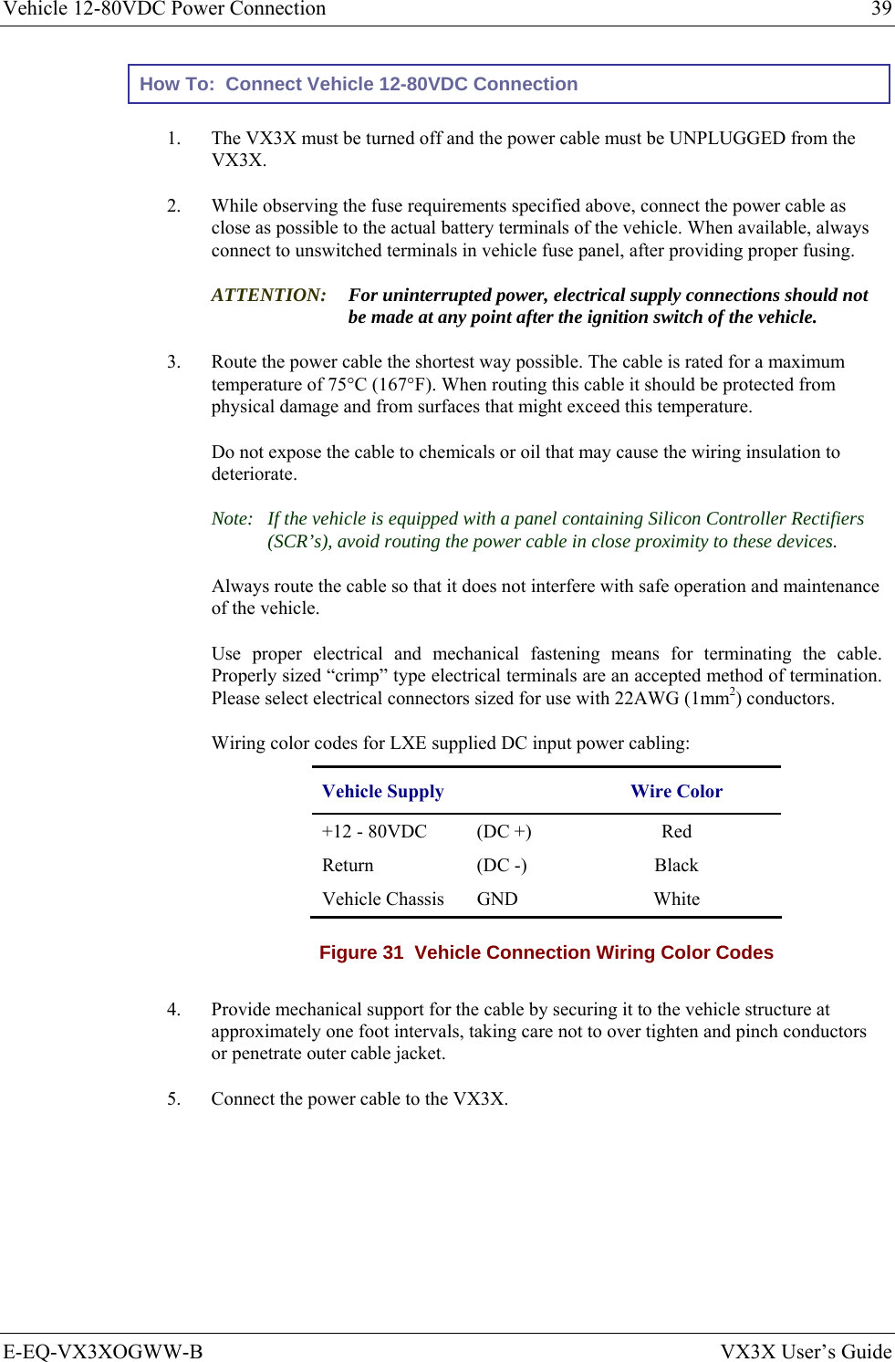 Vehicle 12-80VDC Power Connection  39 E-EQ-VX3XOGWW-B  VX3X User’s Guide How To:  Connect Vehicle 12-80VDC Connection 1.  The VX3X must be turned off and the power cable must be UNPLUGGED from the VX3X. 2.  While observing the fuse requirements specified above, connect the power cable as close as possible to the actual battery terminals of the vehicle. When available, always connect to unswitched terminals in vehicle fuse panel, after providing proper fusing. ATTENTION: For uninterrupted power, electrical supply connections should not be made at any point after the ignition switch of the vehicle. 3.  Route the power cable the shortest way possible. The cable is rated for a maximum temperature of 75°C (167°F). When routing this cable it should be protected from physical damage and from surfaces that might exceed this temperature.  Do not expose the cable to chemicals or oil that may cause the wiring insulation to deteriorate.  Note:  If the vehicle is equipped with a panel containing Silicon Controller Rectifiers (SCR’s), avoid routing the power cable in close proximity to these devices. Always route the cable so that it does not interfere with safe operation and maintenance of the vehicle.    Use proper electrical and mechanical fastening means for terminating the cable. Properly sized “crimp” type electrical terminals are an accepted method of termination. Please select electrical connectors sized for use with 22AWG (1mm2) conductors. Wiring color codes for LXE supplied DC input power cabling: Vehicle Supply  Wire Color +12 - 80VDC   (DC +)  Red Return (DC -)  Black Vehicle Chassis  GND    White Figure 31  Vehicle Connection Wiring Color Codes  4.  Provide mechanical support for the cable by securing it to the vehicle structure at approximately one foot intervals, taking care not to over tighten and pinch conductors or penetrate outer cable jacket. 5.  Connect the power cable to the VX3X. 