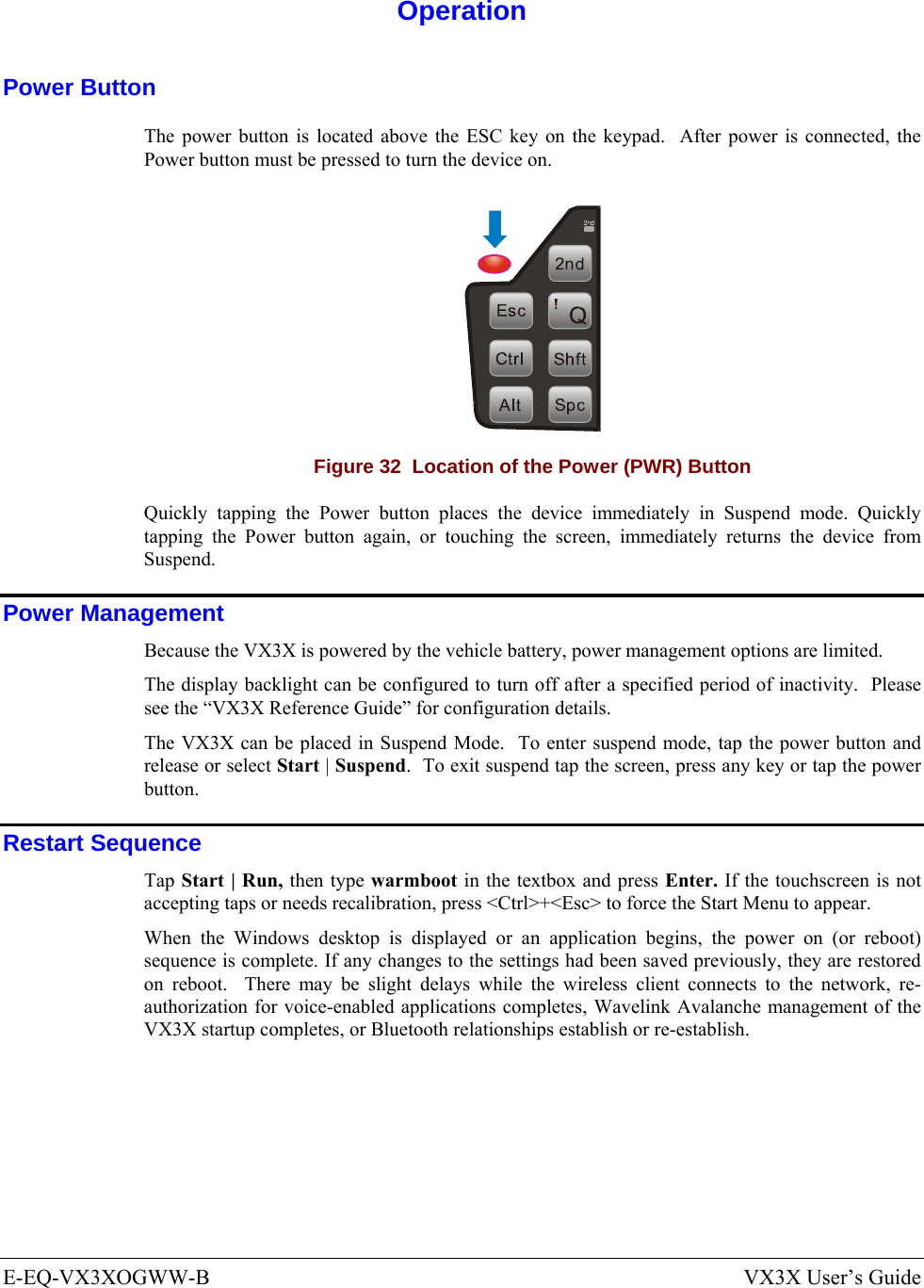  E-EQ-VX3XOGWW-B  VX3X User’s Guide  Operation Power Button The power button is located above the ESC key on the keypad.  After power is connected, the Power button must be pressed to turn the device on.  Figure 32  Location of the Power (PWR) Button Quickly tapping the Power button places the device immediately in Suspend mode. Quickly tapping the Power button again, or touching the screen, immediately returns the device from Suspend. Power Management Because the VX3X is powered by the vehicle battery, power management options are limited. The display backlight can be configured to turn off after a specified period of inactivity.  Please see the “VX3X Reference Guide” for configuration details. The VX3X can be placed in Suspend Mode.  To enter suspend mode, tap the power button and release or select Start | Suspend.  To exit suspend tap the screen, press any key or tap the power button. Restart Sequence Tap Start | Run, then type warmboot in the textbox and press Enter. If the touchscreen is not accepting taps or needs recalibration, press &lt;Ctrl&gt;+&lt;Esc&gt; to force the Start Menu to appear. When the Windows desktop is displayed or an application begins, the power on (or reboot) sequence is complete. If any changes to the settings had been saved previously, they are restored on reboot.  There may be slight delays while the wireless client connects to the network, re-authorization for voice-enabled applications completes, Wavelink Avalanche management of the VX3X startup completes, or Bluetooth relationships establish or re-establish.   