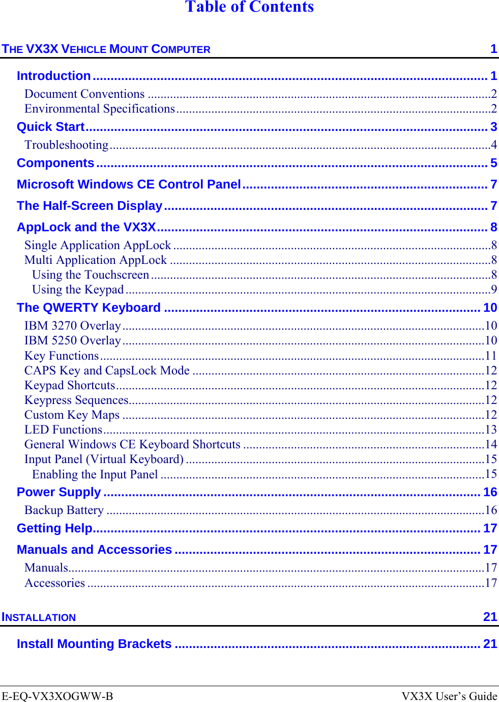  E-EQ-VX3XOGWW-B  VX3X User’s Guide  Table of Contents THE VX3X VEHICLE MOUNT COMPUTER  1 Introduction............................................................................................................... 1 Document Conventions ............................................................................................................2 Environmental Specifications...................................................................................................2 Quick Start................................................................................................................. 3 Troubleshooting........................................................................................................................4 Components.............................................................................................................. 5 Microsoft Windows CE Control Panel..................................................................... 7 The Half-Screen Display........................................................................................... 7 AppLock and the VX3X............................................................................................. 8 Single Application AppLock ....................................................................................................8 Multi Application AppLock .....................................................................................................8 Using the Touchscreen ...........................................................................................................8 Using the Keypad ...................................................................................................................9 The QWERTY Keyboard ......................................................................................... 10 IBM 3270 Overlay..................................................................................................................10 IBM 5250 Overlay..................................................................................................................10 Key Functions.........................................................................................................................11 CAPS Key and CapsLock Mode ............................................................................................12 Keypad Shortcuts....................................................................................................................12 Keypress Sequences................................................................................................................12 Custom Key Maps ..................................................................................................................12 LED Functions........................................................................................................................13 General Windows CE Keyboard Shortcuts ............................................................................14 Input Panel (Virtual Keyboard) ..............................................................................................15 Enabling the Input Panel ......................................................................................................15 Power Supply .......................................................................................................... 16 Backup Battery .......................................................................................................................16 Getting Help............................................................................................................. 17 Manuals and Accessories ...................................................................................... 17 Manuals...................................................................................................................................17 Accessories .............................................................................................................................17 INSTALLATION 21 Install Mounting Brackets ...................................................................................... 21 
