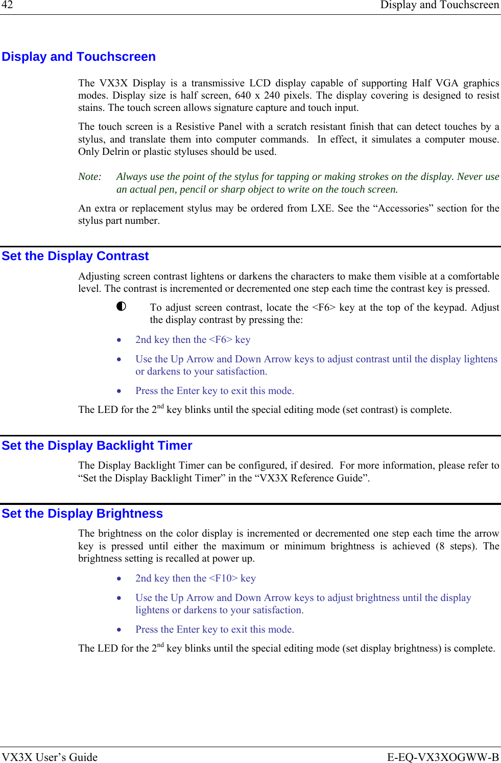 42  Display and Touchscreen VX3X User’s Guide  E-EQ-VX3XOGWW-B Display and Touchscreen The VX3X Display is a transmissive LCD display capable of supporting Half VGA graphics modes. Display size is half screen, 640 x 240 pixels. The display covering is designed to resist stains. The touch screen allows signature capture and touch input.  The touch screen is a Resistive Panel with a scratch resistant finish that can detect touches by a stylus, and translate them into computer commands.  In effect, it simulates a computer mouse.  Only Delrin or plastic styluses should be used. Note:  Always use the point of the stylus for tapping or making strokes on the display. Never use an actual pen, pencil or sharp object to write on the touch screen. An extra or replacement stylus may be ordered from LXE. See the “Accessories” section for the stylus part number. Set the Display Contrast Adjusting screen contrast lightens or darkens the characters to make them visible at a comfortable level. The contrast is incremented or decremented one step each time the contrast key is pressed.   To adjust screen contrast, locate the &lt;F6&gt; key at the top of the keypad. Adjust the display contrast by pressing the: • 2nd key then the &lt;F6&gt; key  • Use the Up Arrow and Down Arrow keys to adjust contrast until the display lightens or darkens to your satisfaction. • Press the Enter key to exit this mode. The LED for the 2nd key blinks until the special editing mode (set contrast) is complete.  Set the Display Backlight Timer The Display Backlight Timer can be configured, if desired.  For more information, please refer to “Set the Display Backlight Timer” in the “VX3X Reference Guide”. Set the Display Brightness The brightness on the color display is incremented or decremented one step each time the arrow key is pressed until either the maximum or minimum brightness is achieved (8 steps). The brightness setting is recalled at power up. • 2nd key then the &lt;F10&gt; key  • Use the Up Arrow and Down Arrow keys to adjust brightness until the display lightens or darkens to your satisfaction. • Press the Enter key to exit this mode. The LED for the 2nd key blinks until the special editing mode (set display brightness) is complete. 