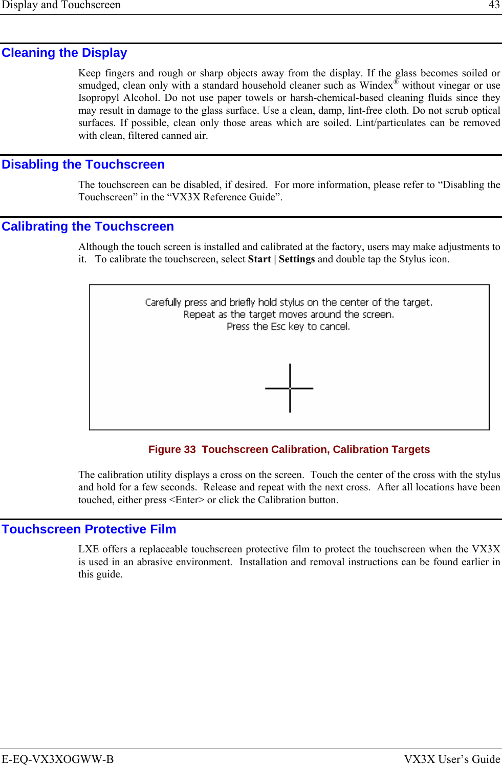 Display and Touchscreen  43 E-EQ-VX3XOGWW-B  VX3X User’s Guide Cleaning the Display Keep fingers and rough or sharp objects away from the display. If the glass becomes soiled or smudged, clean only with a standard household cleaner such as Windex® without vinegar or use Isopropyl Alcohol. Do not use paper towels or harsh-chemical-based cleaning fluids since they may result in damage to the glass surface. Use a clean, damp, lint-free cloth. Do not scrub optical surfaces. If possible, clean only those areas which are soiled. Lint/particulates can be removed with clean, filtered canned air. Disabling the Touchscreen The touchscreen can be disabled, if desired.  For more information, please refer to “Disabling the Touchscreen” in the “VX3X Reference Guide”. Calibrating the Touchscreen Although the touch screen is installed and calibrated at the factory, users may make adjustments to it.   To calibrate the touchscreen, select Start | Settings and double tap the Stylus icon.  Figure 33  Touchscreen Calibration, Calibration Targets The calibration utility displays a cross on the screen.  Touch the center of the cross with the stylus and hold for a few seconds.  Release and repeat with the next cross.  After all locations have been touched, either press &lt;Enter&gt; or click the Calibration button. Touchscreen Protective Film LXE offers a replaceable touchscreen protective film to protect the touchscreen when the VX3X is used in an abrasive environment.  Installation and removal instructions can be found earlier in this guide. 