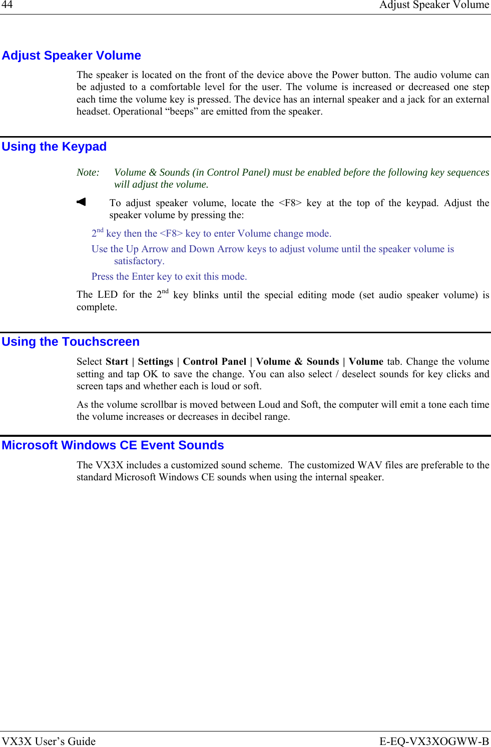 44  Adjust Speaker Volume VX3X User’s Guide  E-EQ-VX3XOGWW-B Adjust Speaker Volume The speaker is located on the front of the device above the Power button. The audio volume can be adjusted to a comfortable level for the user. The volume is increased or decreased one step each time the volume key is pressed. The device has an internal speaker and a jack for an external headset. Operational “beeps” are emitted from the speaker.  Using the Keypad Note:  Volume &amp; Sounds (in Control Panel) must be enabled before the following key sequences will adjust the volume.   To adjust speaker volume, locate the &lt;F8&gt; key at the top of the keypad. Adjust the speaker volume by pressing the: 2nd key then the &lt;F8&gt; key to enter Volume change mode. Use the Up Arrow and Down Arrow keys to adjust volume until the speaker volume is satisfactory. Press the Enter key to exit this mode. The LED for the 2nd key blinks until the special editing mode (set audio speaker volume) is complete. Using the Touchscreen Select Start | Settings | Control Panel | Volume &amp; Sounds | Volume tab. Change the volume setting and tap OK to save the change. You can also select / deselect sounds for key clicks and screen taps and whether each is loud or soft. As the volume scrollbar is moved between Loud and Soft, the computer will emit a tone each time the volume increases or decreases in decibel range. Microsoft Windows CE Event Sounds The VX3X includes a customized sound scheme.  The customized WAV files are preferable to the standard Microsoft Windows CE sounds when using the internal speaker. 