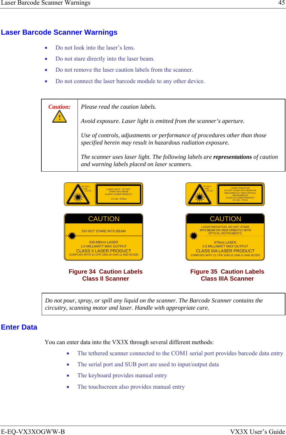 Laser Barcode Scanner Warnings  45 E-EQ-VX3XOGWW-B  VX3X User’s Guide Laser Barcode Scanner Warnings • Do not look into the laser’s lens. • Do not stare directly into the laser beam.  • Do not remove the laser caution labels from the scanner.  • Do not connect the laser barcode module to any other device.  Caution: ! Please read the caution labels. Avoid exposure. Laser light is emitted from the scanner’s aperture. Use of controls, adjustments or performance of procedures other than those specified herein may result in hazardous radiation exposure. The scanner uses laser light. The following labels are representations of caution and warning labels placed on laser scanners.  IEC 825-119931ST ED.CAUTIONDO NOT STARE INTO BEAM630-680nm LASER1.0 MILLIWATT MAX OUTPUTCLASS II LASER PRODUCTCOMPLIES WITH 21 CFR 1040.10 1040.11 AND IEC825LASER LIGHT - DO NOTSTARE INTO BEAMCLASS 2 LASER PRODUCT1.0 mW - 675nm IEC 825-119931ST ED.CAUTION675nm LASER2.5 MILLIWATT MAX OUTPUTCLASS IIIA LASER PRODUCTCOMPLIES WITH 21 CFR 1040.10 1040.11 AND IEC825LASER RADIATION. DO NOT STAREOPTICAL INSTRUMENTS.LASER RADIATIONDO NOT STARE INTO BEAM ORVIEW DIRECTLY WITH OPTICALINSTRUMENTSCLASS 3A LASER PRODUCT2.5 mW - 675nm Figure 34  Caution Labels Class II Scanner  Figure 35  Caution Labels Class IIIA Scanner  Do not pour, spray, or spill any liquid on the scanner. The Barcode Scanner contains the circuitry, scanning motor and laser. Handle with appropriate care. Enter Data You can enter data into the VX3X through several different methods: • The tethered scanner connected to the COM1 serial port provides barcode data entry • The serial port and SUB port are used to input/output data • The keyboard provides manual entry • The touchscreen also provides manual entry 