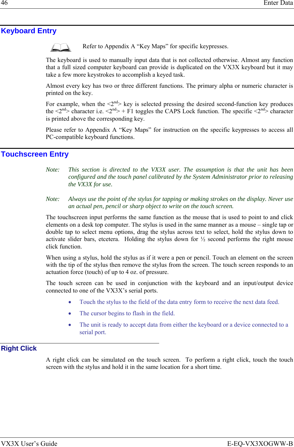 46  Enter Data VX3X User’s Guide  E-EQ-VX3XOGWW-B Keyboard Entry  Refer to Appendix A “Key Maps” for specific keypresses. The keyboard is used to manually input data that is not collected otherwise. Almost any function that a full sized computer keyboard can provide is duplicated on the VX3X keyboard but it may take a few more keystrokes to accomplish a keyed task.  Almost every key has two or three different functions. The primary alpha or numeric character is printed on the key.  For example, when the &lt;2nd&gt; key is selected pressing the desired second-function key produces the &lt;2nd&gt; character i.e. &lt;2nd&gt; + F1 toggles the CAPS Lock function. The specific &lt;2nd&gt; character is printed above the corresponding key.  Please refer to Appendix A “Key Maps” for instruction on the specific keypresses to access all PC-compatible keyboard functions. Touchscreen Entry Note:  This section is directed to the VX3X user. The assumption is that the unit has been configured and the touch panel calibrated by the System Administrator prior to releasing the VX3X for use.  Note:  Always use the point of the stylus for tapping or making strokes on the display. Never use an actual pen, pencil or sharp object to write on the touch screen. The touchscreen input performs the same function as the mouse that is used to point to and click elements on a desk top computer. The stylus is used in the same manner as a mouse – single tap or double tap to select menu options, drag the stylus across text to select, hold the stylus down to activate slider bars, etcetera.  Holding the stylus down for ½ second performs the right mouse click function. When using a stylus, hold the stylus as if it were a pen or pencil. Touch an element on the screen with the tip of the stylus then remove the stylus from the screen. The touch screen responds to an actuation force (touch) of up to 4 oz. of pressure.  The touch screen can be used in conjunction with the keyboard and an input/output device connected to one of the VX3X’s serial ports. • Touch the stylus to the field of the data entry form to receive the next data feed.  • The cursor begins to flash in the field.  • The unit is ready to accept data from either the keyboard or a device connected to a serial port. Right Click A right click can be simulated on the touch screen.  To perform a right click, touch the touch screen with the stylus and hold it in the same location for a short time. 