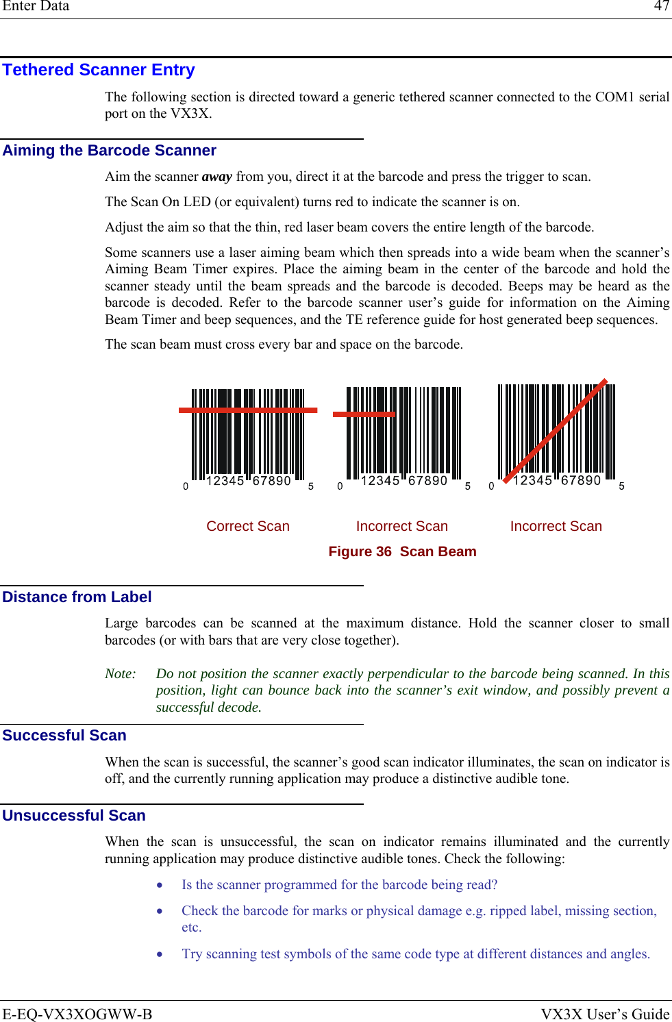 Enter Data  47 E-EQ-VX3XOGWW-B  VX3X User’s Guide Tethered Scanner Entry The following section is directed toward a generic tethered scanner connected to the COM1 serial port on the VX3X. Aiming the Barcode Scanner Aim the scanner away from you, direct it at the barcode and press the trigger to scan.  The Scan On LED (or equivalent) turns red to indicate the scanner is on. Adjust the aim so that the thin, red laser beam covers the entire length of the barcode.  Some scanners use a laser aiming beam which then spreads into a wide beam when the scanner’s Aiming Beam Timer expires. Place the aiming beam in the center of the barcode and hold the scanner steady until the beam spreads and the barcode is decoded. Beeps may be heard as the barcode is decoded. Refer to the barcode scanner user’s guide for information on the Aiming Beam Timer and beep sequences, and the TE reference guide for host generated beep sequences. The scan beam must cross every bar and space on the barcode.      Correct Scan  Incorrect Scan  Incorrect Scan Figure 36  Scan Beam  Distance from Label Large barcodes can be scanned at the maximum distance. Hold the scanner closer to small barcodes (or with bars that are very close together). Note:  Do not position the scanner exactly perpendicular to the barcode being scanned. In this position, light can bounce back into the scanner’s exit window, and possibly prevent a successful decode. Successful Scan When the scan is successful, the scanner’s good scan indicator illuminates, the scan on indicator is off, and the currently running application may produce a distinctive audible tone. Unsuccessful Scan When the scan is unsuccessful, the scan on indicator remains illuminated and the currently running application may produce distinctive audible tones. Check the following: • Is the scanner programmed for the barcode being read? • Check the barcode for marks or physical damage e.g. ripped label, missing section, etc. • Try scanning test symbols of the same code type at different distances and angles.  