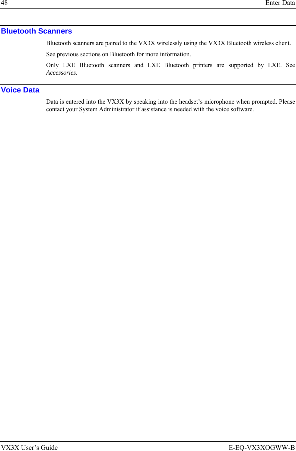 48  Enter Data VX3X User’s Guide  E-EQ-VX3XOGWW-B Bluetooth Scanners Bluetooth scanners are paired to the VX3X wirelessly using the VX3X Bluetooth wireless client.  See previous sections on Bluetooth for more information.  Only LXE Bluetooth scanners and LXE Bluetooth printers are supported by LXE. See Accessories. Voice Data Data is entered into the VX3X by speaking into the headset’s microphone when prompted. Please contact your System Administrator if assistance is needed with the voice software.  