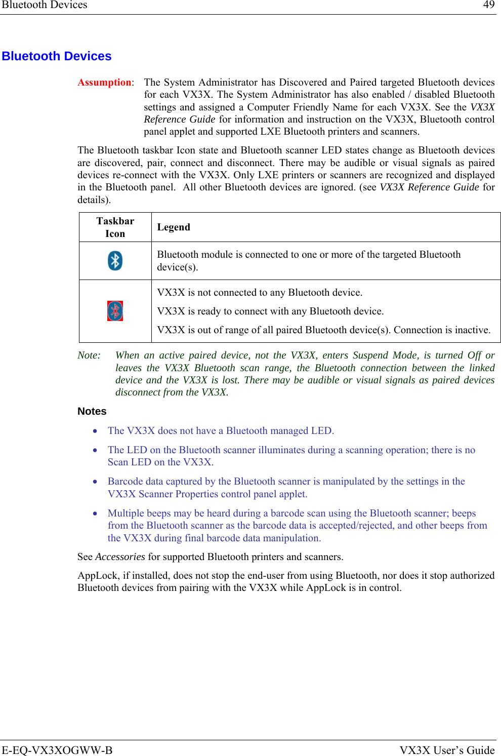 Bluetooth Devices  49 E-EQ-VX3XOGWW-B  VX3X User’s Guide Bluetooth Devices Assumption:  The System Administrator has Discovered and Paired targeted Bluetooth devices for each VX3X. The System Administrator has also enabled / disabled Bluetooth settings and assigned a Computer Friendly Name for each VX3X. See the VX3X Reference Guide for information and instruction on the VX3X, Bluetooth control panel applet and supported LXE Bluetooth printers and scanners. The Bluetooth taskbar Icon state and Bluetooth scanner LED states change as Bluetooth devices are discovered, pair, connect and disconnect. There may be audible or visual signals as paired devices re-connect with the VX3X. Only LXE printers or scanners are recognized and displayed in the Bluetooth panel.  All other Bluetooth devices are ignored. (see VX3X Reference Guide for details). Taskbar Icon  Legend  Bluetooth module is connected to one or more of the targeted Bluetooth device(s).  VX3X is not connected to any Bluetooth device. VX3X is ready to connect with any Bluetooth device. VX3X is out of range of all paired Bluetooth device(s). Connection is inactive. Note:  When an active paired device, not the VX3X, enters Suspend Mode, is turned Off or leaves the VX3X Bluetooth scan range, the Bluetooth connection between the linked device and the VX3X is lost. There may be audible or visual signals as paired devices disconnect from the VX3X. Notes • The VX3X does not have a Bluetooth managed LED. • The LED on the Bluetooth scanner illuminates during a scanning operation; there is no Scan LED on the VX3X.  • Barcode data captured by the Bluetooth scanner is manipulated by the settings in the VX3X Scanner Properties control panel applet.  • Multiple beeps may be heard during a barcode scan using the Bluetooth scanner; beeps from the Bluetooth scanner as the barcode data is accepted/rejected, and other beeps from the VX3X during final barcode data manipulation. See Accessories for supported Bluetooth printers and scanners. AppLock, if installed, does not stop the end-user from using Bluetooth, nor does it stop authorized Bluetooth devices from pairing with the VX3X while AppLock is in control. 