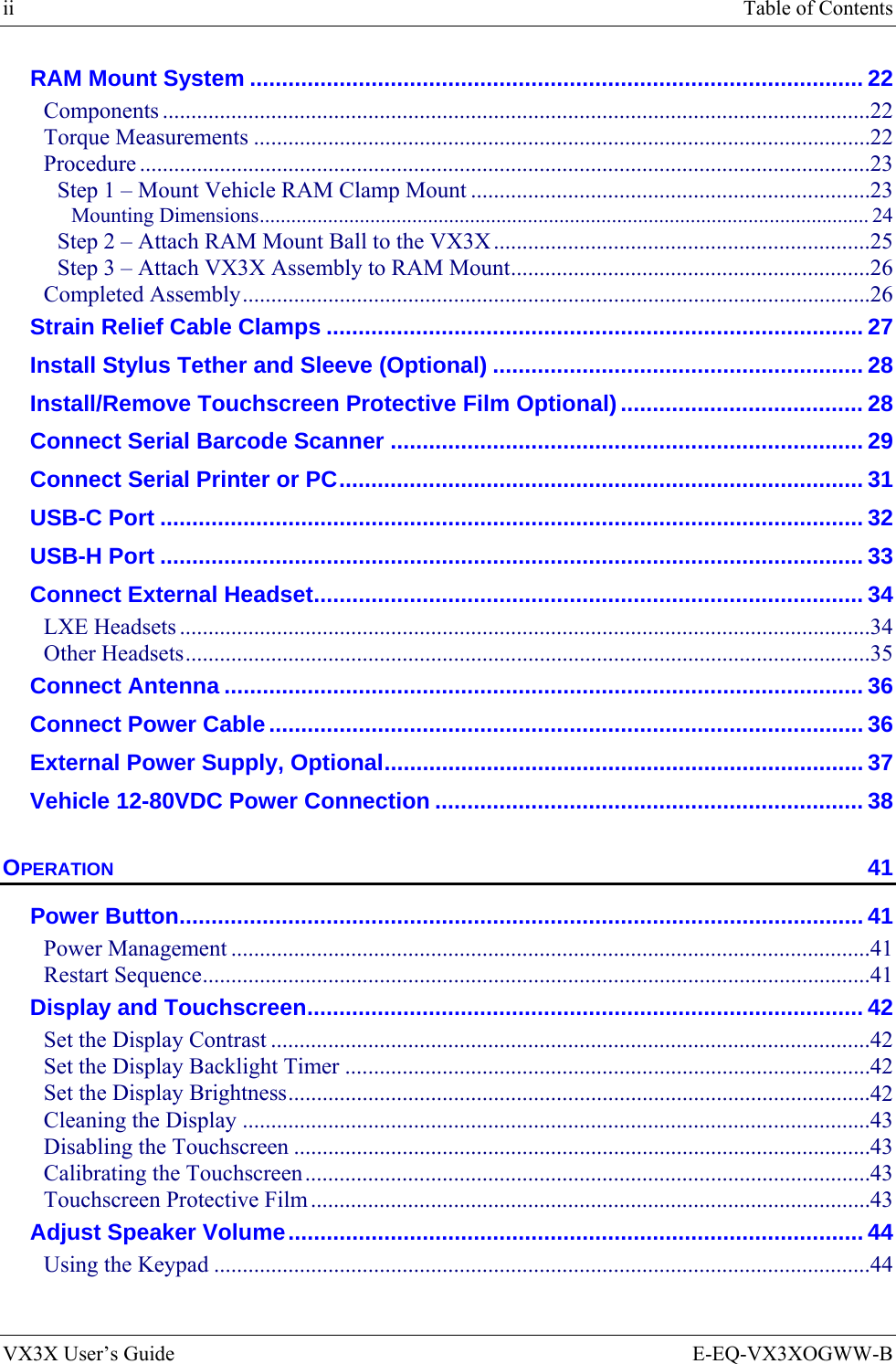 ii  Table of Contents VX3X User’s Guide  E-EQ-VX3XOGWW-B RAM Mount System ................................................................................................ 22 Components ............................................................................................................................22 Torque Measurements ............................................................................................................22 Procedure ................................................................................................................................23 Step 1 – Mount Vehicle RAM Clamp Mount ......................................................................23 Mounting Dimensions.................................................................................................................... 24 Step 2 – Attach RAM Mount Ball to the VX3X ..................................................................25 Step 3 – Attach VX3X Assembly to RAM Mount...............................................................26 Completed Assembly..............................................................................................................26 Strain Relief Cable Clamps .................................................................................... 27 Install Stylus Tether and Sleeve (Optional) .......................................................... 28 Install/Remove Touchscreen Protective Film Optional)...................................... 28 Connect Serial Barcode Scanner .......................................................................... 29 Connect Serial Printer or PC.................................................................................. 31 USB-C Port .............................................................................................................. 32 USB-H Port .............................................................................................................. 33 Connect External Headset...................................................................................... 34 LXE Headsets .........................................................................................................................34 Other Headsets........................................................................................................................35 Connect Antenna .................................................................................................... 36 Connect Power Cable............................................................................................. 36 External Power Supply, Optional........................................................................... 37 Vehicle 12-80VDC Power Connection ................................................................... 38 OPERATION 41 Power Button........................................................................................................... 41 Power Management ................................................................................................................41 Restart Sequence.....................................................................................................................41 Display and Touchscreen....................................................................................... 42 Set the Display Contrast .........................................................................................................42 Set the Display Backlight Timer ............................................................................................42 Set the Display Brightness......................................................................................................42 Cleaning the Display ..............................................................................................................43 Disabling the Touchscreen .....................................................................................................43 Calibrating the Touchscreen...................................................................................................43 Touchscreen Protective Film ..................................................................................................43 Adjust Speaker Volume.......................................................................................... 44 Using the Keypad ...................................................................................................................44 