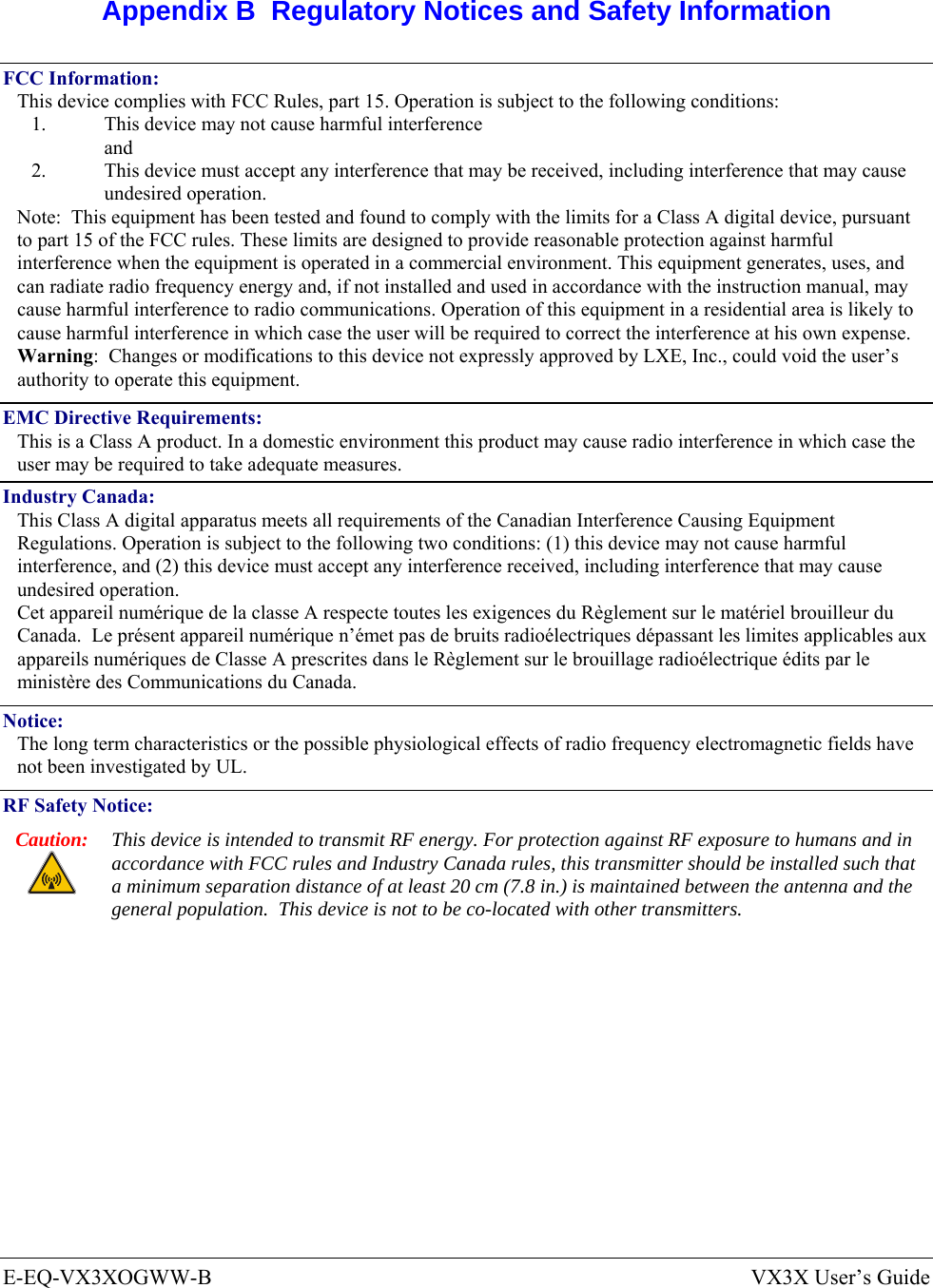  E-EQ-VX3XOGWW-B  VX3X User’s Guide  Appendix B  Regulatory Notices and Safety Information FCC Information: This device complies with FCC Rules, part 15. Operation is subject to the following conditions: 1.  This device may not cause harmful interference  and 2.  This device must accept any interference that may be received, including interference that may cause undesired operation. Note:  This equipment has been tested and found to comply with the limits for a Class A digital device, pursuant to part 15 of the FCC rules. These limits are designed to provide reasonable protection against harmful interference when the equipment is operated in a commercial environment. This equipment generates, uses, and can radiate radio frequency energy and, if not installed and used in accordance with the instruction manual, may cause harmful interference to radio communications. Operation of this equipment in a residential area is likely to cause harmful interference in which case the user will be required to correct the interference at his own expense. Warning:  Changes or modifications to this device not expressly approved by LXE, Inc., could void the user’s authority to operate this equipment. EMC Directive Requirements: This is a Class A product. In a domestic environment this product may cause radio interference in which case the user may be required to take adequate measures. Industry Canada: This Class A digital apparatus meets all requirements of the Canadian Interference Causing Equipment Regulations. Operation is subject to the following two conditions: (1) this device may not cause harmful interference, and (2) this device must accept any interference received, including interference that may cause undesired operation. Cet appareil numérique de la classe A respecte toutes les exigences du Règlement sur le matériel brouilleur du Canada.  Le présent appareil numérique n’émet pas de bruits radioélectriques dépassant les limites applicables aux appareils numériques de Classe A prescrites dans le Règlement sur le brouillage radioélectrique édits par le ministère des Communications du Canada. Notice: The long term characteristics or the possible physiological effects of radio frequency electromagnetic fields have not been investigated by UL. RF Safety Notice: Caution:  This device is intended to transmit RF energy. For protection against RF exposure to humans and in accordance with FCC rules and Industry Canada rules, this transmitter should be installed such that a minimum separation distance of at least 20 cm (7.8 in.) is maintained between the antenna and the general population.  This device is not to be co-located with other transmitters.   