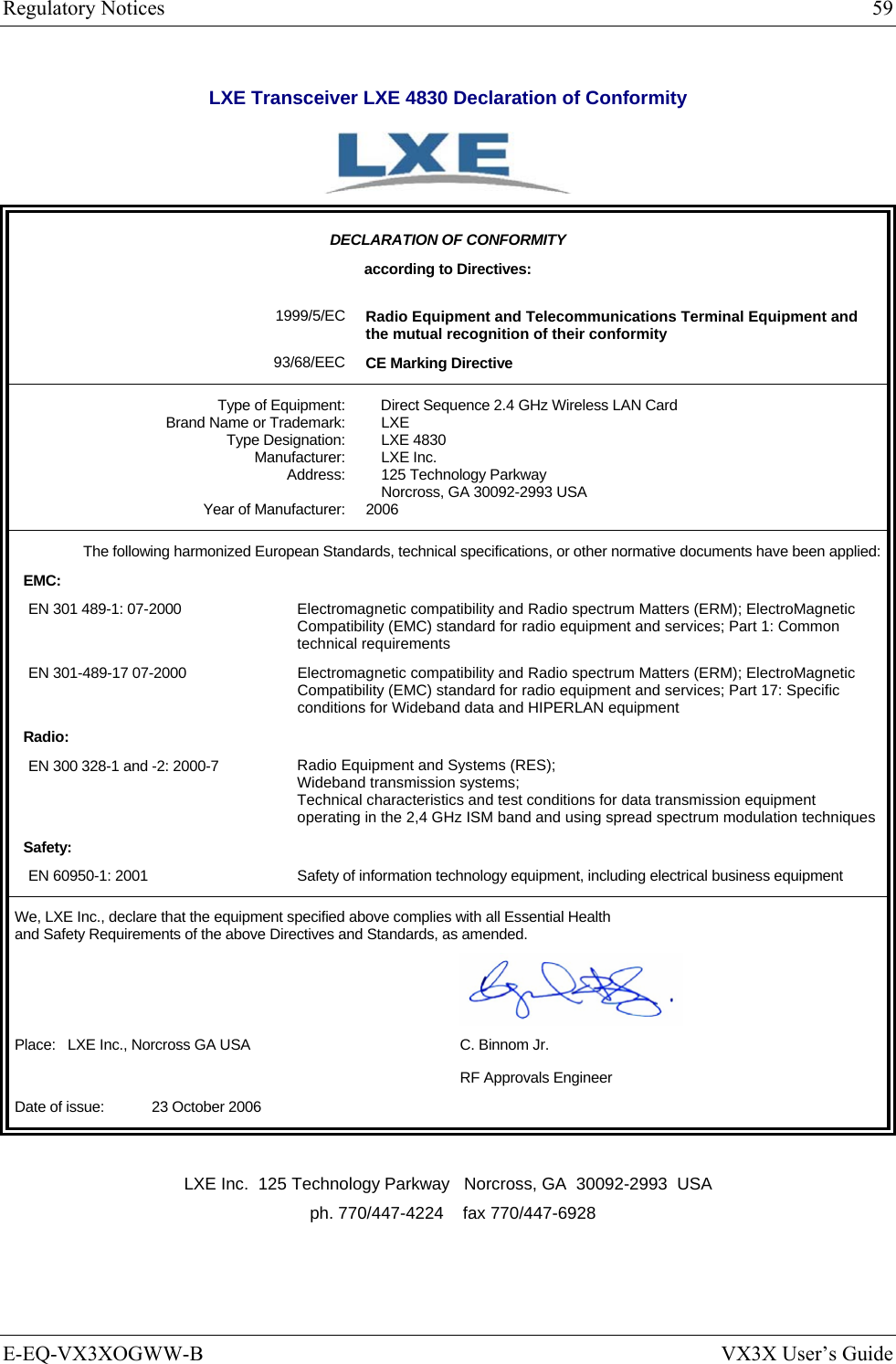 Regulatory Notices  59 E-EQ-VX3XOGWW-B  VX3X User’s Guide LXE Transceiver LXE 4830 Declaration of Conformity   DECLARATION OF CONFORMITY according to Directives:  1999/5/EC 93/68/EEC Radio Equipment and Telecommunications Terminal Equipment and the mutual recognition of their conformity CE Marking Directive Type of Equipment: Brand Name or Trademark: Type Designation: Manufacturer: Address:  Year of Manufacturer: Direct Sequence 2.4 GHz Wireless LAN Card LXE LXE 4830 LXE Inc. 125 Technology Parkway Norcross, GA 30092-2993 USA 2006 The following harmonized European Standards, technical specifications, or other normative documents have been applied:EMC: EN 301 489-1: 07-2000  Electromagnetic compatibility and Radio spectrum Matters (ERM); ElectroMagnetic Compatibility (EMC) standard for radio equipment and services; Part 1: Common technical requirements EN 301-489-17 07-2000  Electromagnetic compatibility and Radio spectrum Matters (ERM); ElectroMagnetic Compatibility (EMC) standard for radio equipment and services; Part 17: Specific conditions for Wideband data and HIPERLAN equipment Radio: EN 300 328-1 and -2: 2000-7  Radio Equipment and Systems (RES); Wideband transmission systems; Technical characteristics and test conditions for data transmission equipment operating in the 2,4 GHz ISM band and using spread spectrum modulation techniques Safety: EN 60950-1: 2001  Safety of information technology equipment, including electrical business equipment We, LXE Inc., declare that the equipment specified above complies with all Essential Health  and Safety Requirements of the above Directives and Standards, as amended.   Place:   LXE Inc., Norcross GA USA  C. Binnom Jr.   RF Approvals Engineer Date of issue:    23 October 2006  LXE Inc.  125 Technology Parkway   Norcross, GA  30092-2993  USA   ph. 770/447-4224    fax 770/447-6928 