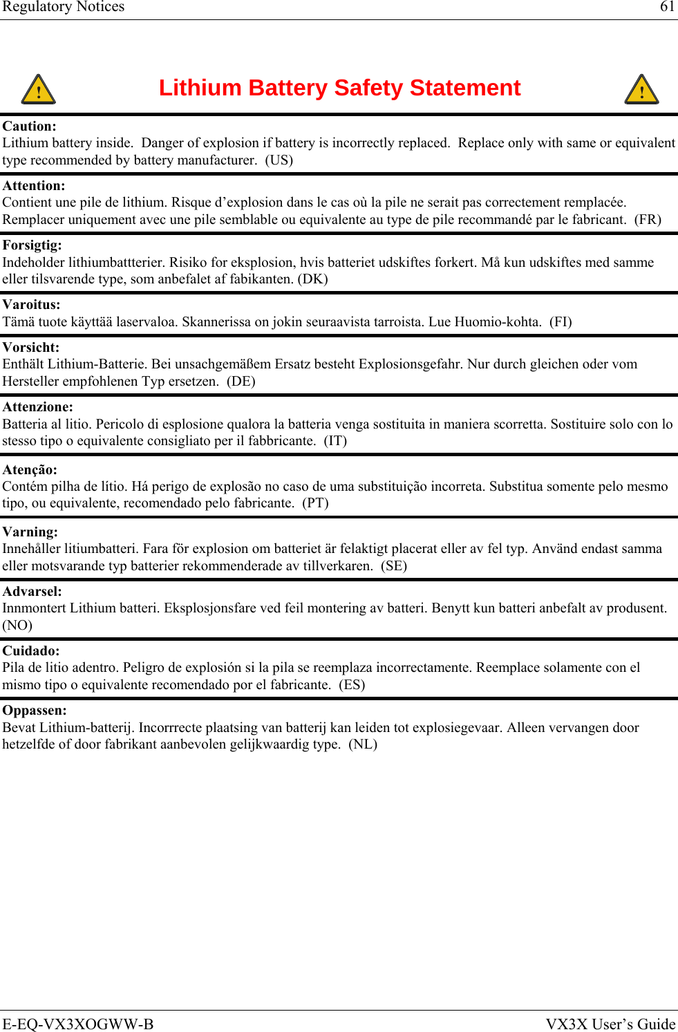 Regulatory Notices  61 E-EQ-VX3XOGWW-B  VX3X User’s Guide  ! Lithium Battery Safety Statement ! Caution:  Lithium battery inside.  Danger of explosion if battery is incorrectly replaced.  Replace only with same or equivalent type recommended by battery manufacturer.  (US) Attention:  Contient une pile de lithium. Risque d’explosion dans le cas où la pile ne serait pas correctement remplacée. Remplacer uniquement avec une pile semblable ou equivalente au type de pile recommandé par le fabricant.  (FR) Forsigtig:  Indeholder lithiumbattterier. Risiko for eksplosion, hvis batteriet udskiftes forkert. Må kun udskiftes med samme eller tilsvarende type, som anbefalet af fabikanten. (DK) Varoitus:  Tämä tuote käyttää laservaloa. Skannerissa on jokin seuraavista tarroista. Lue Huomio-kohta.  (FI) Vorsicht:  Enthält Lithium-Batterie. Bei unsachgemäßem Ersatz besteht Explosionsgefahr. Nur durch gleichen oder vom Hersteller empfohlenen Typ ersetzen.  (DE) Attenzione:  Batteria al litio. Pericolo di esplosione qualora la batteria venga sostituita in maniera scorretta. Sostituire solo con lo stesso tipo o equivalente consigliato per il fabbricante.  (IT) Atenção: Contém pilha de lítio. Há perigo de explosão no caso de uma substituição incorreta. Substitua somente pelo mesmo tipo, ou equivalente, recomendado pelo fabricante.  (PT) Varning: Innehåller litiumbatteri. Fara för explosion om batteriet är felaktigt placerat eller av fel typ. Använd endast samma eller motsvarande typ batterier rekommenderade av tillverkaren.  (SE) Advarsel:  Innmontert Lithium batteri. Eksplosjonsfare ved feil montering av batteri. Benytt kun batteri anbefalt av produsent.  (NO) Cuidado: Pila de litio adentro. Peligro de explosión si la pila se reemplaza incorrectamente. Reemplace solamente con el mismo tipo o equivalente recomendado por el fabricante.  (ES) Oppassen: Bevat Lithium-batterij. Incorrrecte plaatsing van batterij kan leiden tot explosiegevaar. Alleen vervangen door hetzelfde of door fabrikant aanbevolen gelijkwaardig type.  (NL) 