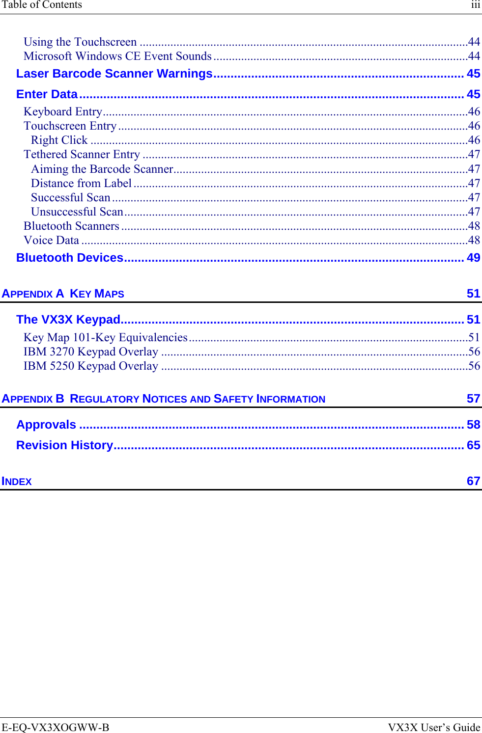 Table of Contents    iii E-EQ-VX3XOGWW-B  VX3X User’s Guide Using the Touchscreen ...........................................................................................................44 Microsoft Windows CE Event Sounds...................................................................................44 Laser Barcode Scanner Warnings......................................................................... 45 Enter Data................................................................................................................ 45 Keyboard Entry.......................................................................................................................46 Touchscreen Entry..................................................................................................................46 Right Click ...........................................................................................................................46 Tethered Scanner Entry ..........................................................................................................47 Aiming the Barcode Scanner................................................................................................47 Distance from Label .............................................................................................................47 Successful Scan ....................................................................................................................47 Unsuccessful Scan................................................................................................................47 Bluetooth Scanners .................................................................................................................48 Voice Data ..............................................................................................................................48 Bluetooth Devices................................................................................................... 49 APPENDIX A  KEY MAPS 51 The VX3X Keypad.................................................................................................... 51 Key Map 101-Key Equivalencies...........................................................................................51 IBM 3270 Keypad Overlay ....................................................................................................56 IBM 5250 Keypad Overlay ....................................................................................................56 APPENDIX B  REGULATORY NOTICES AND SAFETY INFORMATION 57 Approvals ................................................................................................................ 58 Revision History...................................................................................................... 65 INDEX 67 