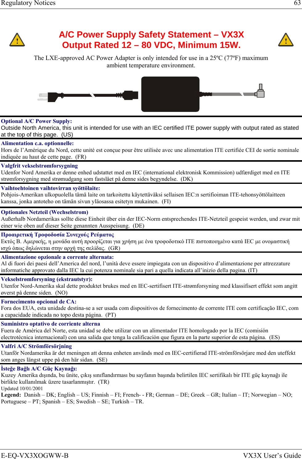 Regulatory Notices  63 E-EQ-VX3XOGWW-B  VX3X User’s Guide  ! A/C Power Supply Safety Statement – VX3X Output Rated 12 – 80 VDC, Minimum 15W. ! The LXE-approved AC Power Adapter is only intended for use in a 25ºC (77ºF) maximum ambient temperature environment.  Optional A/C Power Supply:  Outside North America, this unit is intended for use with an IEC certified ITE power supply with output rated as stated at the top of this page.  (US) Alimentation c.a. optionnelle: Hors de l’Amérique du Nord, cette unité est conçue pour être utilisée avec une alimentation ITE certifiée CEI de sortie nominale indiquée au haut de cette page.  (FR) Valgfrit vekselstrømforsygning Udenfor Nord Amerika er denne enhed udstattet med en IEC (international elektronisk Kommission) udfærdiget med en ITE strømforsygning med strømudgang som fastslået på denne sides begyndelse.  (DK) Vaihtoehtoinen vaihtovirran syöttölaite: Pohjois-Amerikan ulkopuolella tämä laite on tarkoitettu käytettäväksi sellaisen IEC:n sertifioiman ITE-tehonsyöttölaitteen kanssa, jonka antoteho on tämän sivun yläosassa esitetyn mukainen.  (FI) Optionales Netzteil (Wechselstrom) Außerhalb Nordamerikas sollte diese Einheit über ein der IEC-Norm entsprechendes ITE-Netzteil gespeist werden, und zwar mit einer wie oben auf dieser Seite genannten Ausspeisung.  (DE) Προαιρετική Τροφοδοσία Συνεχούς Ρεύματος Εκτός Β. Αμερικής, η μονάδα αυτή προορίζεται για χρήση με ένα τροφοδοτικό ITE πιστοποιημένο κατά IEC με ονομαστική ισχύ όπως δηλώνεται στην αρχή της σελίδας.  (GR) Alimentazione opzionale a corrente alternata: Al di fuori dei paesi dell’America del nord, l’unità deve essere impiegata con un dispositivo d’alimentazione per attrezzature informatiche approvato dalla IEC la cui potenza nominale sia pari a quella indicata all’inizio della pagina. (IT) Vekselstrømforsyning (ekstrautstyr):  Utenfor Nord-Amerika skal dette produktet brukes med en IEC-sertifisert ITE-strømforsyning med klassifisert effekt som angitt øverst på denne siden.  (NO) Fornecimento opcional de CA: Fora dos EUA, esta unidade destina-se a ser usada com dispositivos de fornecimento de corrente ITE com certificação IEC, com a capacidade indicada no topo desta página.  (PT) Suministro optativo de corriente alterna Fuera de América del Norte, esta unidad se debe utilizar con un alimentador ITE homologado por la IEC (comisión electrotécnica internacional) con una salida que tenga la calificación que figura en la parte superior de esta página.  (ES) Valfri A/C Strömförsörjning Utanför Nordamerika är det meningen att denna enheten används med en IEC-certifierad ITE-strömförsörjare med den uteffekt som anges längst uppe på den här sidan.  (SE) İsteğe Bağlı A/C Güç Kaynağı: Kuzey Amerika dışında, bu ünite, çıkış sınıflandırması bu sayfanın başında belirtilen IEC sertifikalı bir ITE güç kaynağı ile birlikte kullanılmak üzere tasarlanmıştır.  (TR) Updated 10/01/2001 Legend:  Danish – DK; English – US; Finnish – FI; French- - FR; German – DE; Greek – GR; Italian – IT; Norwegian – NO; Portuguese – PT; Spanish – ES; Swedish – SE; Turkish – TR. 