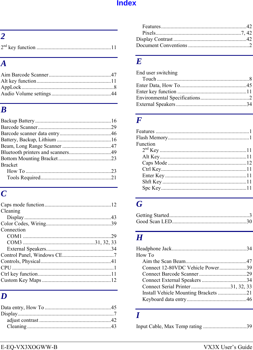  E-EQ-VX3XOGWW-B  VX3X User’s Guide  Index  2 2nd key function .......................................................11 A Aim Barcode Scanner..............................................47 Alt key function.......................................................11 AppLock....................................................................8 Audio Volume settings ............................................44 B Backup Battery ........................................................16 Barcode Scanner......................................................29 Barcode scanner data entry......................................46 Battery, Backup, Lithium ........................................16 Beam, Long Range Scanner ....................................47 Bluetooth printers and scanners...............................49 Bottom Mounting Bracket.......................................23 Bracket How To ...............................................................23 Tools Required....................................................21 C Caps mode function.................................................12 Cleaning Display ................................................................43 Color Codes, Wiring................................................39 Connection COM1 .................................................................29 COM3 .....................................................31, 32, 33 External Speakers................................................34 Control Panel, Windows CE......................................7 Controls, Physical....................................................41 CPU ...........................................................................1 Ctrl key function......................................................11 Custom Key Maps ...................................................12 D Data entry, How To .................................................45 Display.......................................................................7 adjust contrast .....................................................42 Cleaning ..............................................................43 Features...............................................................42 Pixels...............................................................7, 42 Display Contrast ......................................................42 Document Conventions .............................................2 E End user switching Touch ....................................................................8 Enter Data, How To.................................................45 Enter key function ...................................................11 Environmental Specifications....................................2 External Speakers ....................................................34 F Features .....................................................................1 Flash Memory............................................................1 Function 2nd Key ................................................................11 Alt Key................................................................11 Caps Mode ..........................................................12 Ctrl Key...............................................................11 Enter Key ............................................................11 Shft Key ..............................................................11 Spc Key...............................................................11 G Getting Started...........................................................3 Good Scan LED.......................................................30 H Headphone Jack.......................................................34 How To Aim the Scan Beam.............................................47 Connect 12-80VDC Vehicle Power....................39 Connect Barcode Scanner ...................................29 Connect External Speakers .................................34 Connect Serial Printer .............................31, 32, 33 Install Vehicle Mounting Brackets .....................21 Keyboard data entry............................................46 I Input Cable, Max Temp rating ................................39 
