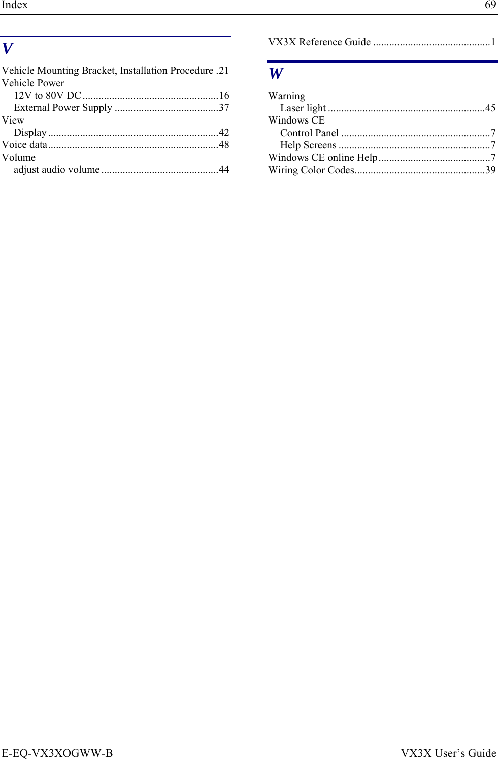 Index  69 E-EQ-VX3XOGWW-B  VX3X User’s Guide V Vehicle Mounting Bracket, Installation Procedure .21 Vehicle Power 12V to 80V DC ...................................................16 External Power Supply .......................................37 View Display ................................................................42 Voice data................................................................48 Volume adjust audio volume ............................................44 VX3X Reference Guide ............................................1 W Warning Laser light ...........................................................45 Windows CE Control Panel ........................................................7 Help Screens .........................................................7 Windows CE online Help..........................................7 Wiring Color Codes.................................................39 