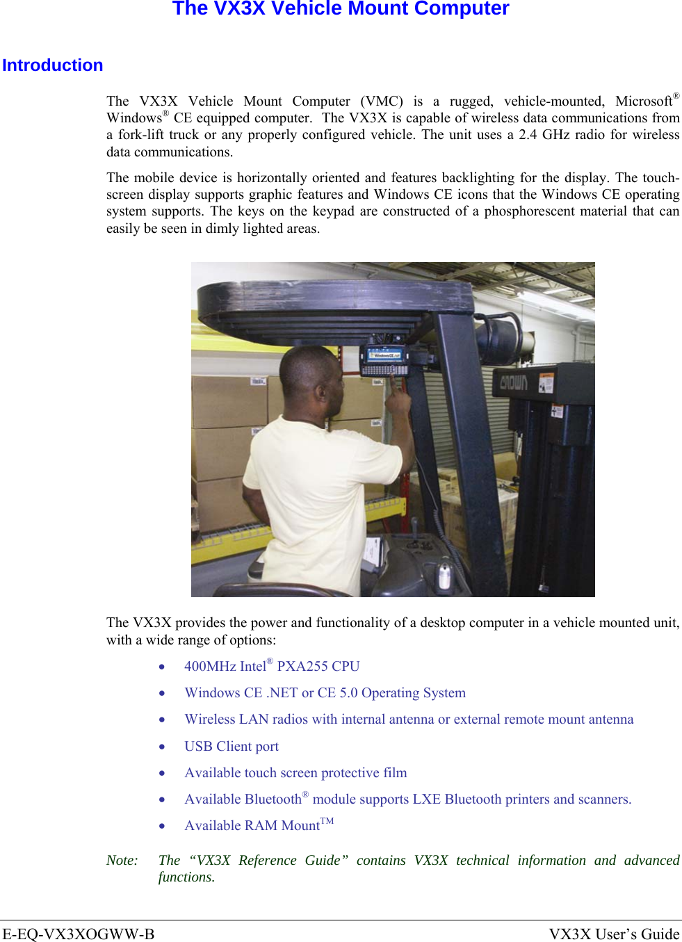  E-EQ-VX3XOGWW-B  VX3X User’s Guide  The VX3X Vehicle Mount Computer Introduction The VX3X Vehicle Mount Computer (VMC) is a rugged, vehicle-mounted, Microsoft® Windows® CE equipped computer.  The VX3X is capable of wireless data communications from a fork-lift truck or any properly configured vehicle. The unit uses a 2.4 GHz radio for wireless data communications. The mobile device is horizontally oriented and features backlighting for the display. The touch-screen display supports graphic features and Windows CE icons that the Windows CE operating system supports. The keys on the keypad are constructed of a phosphorescent material that can easily be seen in dimly lighted areas.  The VX3X provides the power and functionality of a desktop computer in a vehicle mounted unit, with a wide range of options: • 400MHz Intel® PXA255 CPU • Windows CE .NET or CE 5.0 Operating System • Wireless LAN radios with internal antenna or external remote mount antenna • USB Client port • Available touch screen protective film • Available Bluetooth® module supports LXE Bluetooth printers and scanners. • Available RAM MountTM Note:  The “VX3X Reference Guide” contains VX3X technical information and advanced functions.  