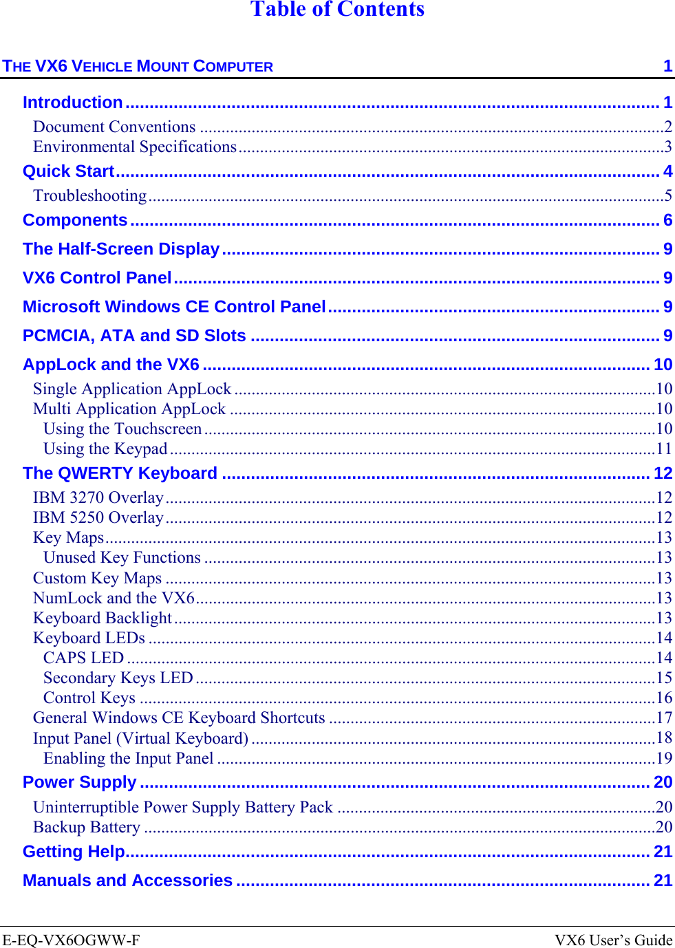  E-EQ-VX6OGWW-F  VX6 User’s Guide  Table of Contents THE VX6 VEHICLE MOUNT COMPUTER  1 Introduction............................................................................................................... 1 Document Conventions ............................................................................................................2 Environmental Specifications...................................................................................................3 Quick Start................................................................................................................. 4 Troubleshooting........................................................................................................................5 Components.............................................................................................................. 6 The Half-Screen Display........................................................................................... 9 VX6 Control Panel..................................................................................................... 9 Microsoft Windows CE Control Panel..................................................................... 9 PCMCIA, ATA and SD Slots ..................................................................................... 9 AppLock and the VX6............................................................................................. 10 Single Application AppLock ..................................................................................................10 Multi Application AppLock ...................................................................................................10 Using the Touchscreen .........................................................................................................10 Using the Keypad .................................................................................................................11 The QWERTY Keyboard ......................................................................................... 12 IBM 3270 Overlay..................................................................................................................12 IBM 5250 Overlay..................................................................................................................12 Key Maps................................................................................................................................13 Unused Key Functions .........................................................................................................13 Custom Key Maps ..................................................................................................................13 NumLock and the VX6...........................................................................................................13 Keyboard Backlight................................................................................................................13 Keyboard LEDs ......................................................................................................................14 CAPS LED ...........................................................................................................................14 Secondary Keys LED ...........................................................................................................15 Control Keys ........................................................................................................................16 General Windows CE Keyboard Shortcuts ............................................................................17 Input Panel (Virtual Keyboard) ..............................................................................................18 Enabling the Input Panel ......................................................................................................19 Power Supply .......................................................................................................... 20 Uninterruptible Power Supply Battery Pack ..........................................................................20 Backup Battery .......................................................................................................................20 Getting Help............................................................................................................. 21 Manuals and Accessories ...................................................................................... 21 