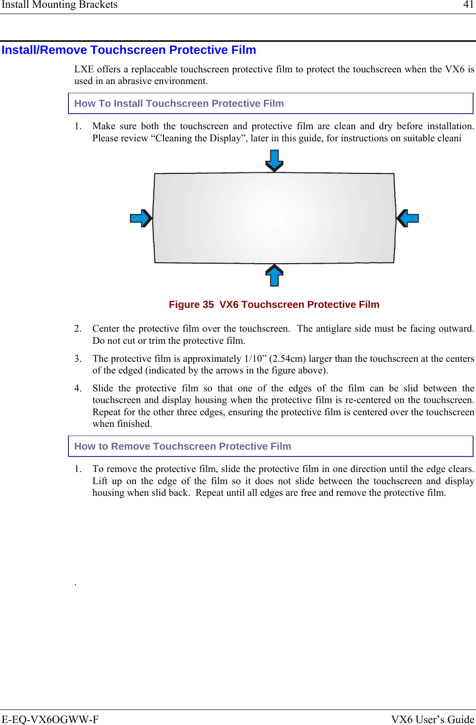 Install Mounting Brackets  41 E-EQ-VX6OGWW-F  VX6 User’s Guide Install/Remove Touchscreen Protective Film LXE offers a replaceable touchscreen protective film to protect the touchscreen when the VX6 is used in an abrasive environment. How To Install Touchscreen Protective Film 1. Make sure both the touchscreen and protective film are clean and dry before installation.  Please review “Cleaning the Display”, later in this guide, for instructions on suitable cleani  Figure 35  VX6 Touchscreen Protective Film 2. Center the protective film over the touchscreen.  The antiglare side must be facing outward.  Do not cut or trim the protective film. 3. The protective film is approximately 1/10” (2.54cm) larger than the touchscreen at the centers of the edged (indicated by the arrows in the figure above). 4. Slide the protective film so that one of the edges of the film can be slid between the touchscreen and display housing when the protective film is re-centered on the touchscreen.  Repeat for the other three edges, ensuring the protective film is centered over the touchscreen when finished. How to Remove Touchscreen Protective Film 1. To remove the protective film, slide the protective film in one direction until the edge clears.  Lift up on the edge of the film so it does not slide between the touchscreen and display housing when slid back.  Repeat until all edges are free and remove the protective film.     .  
