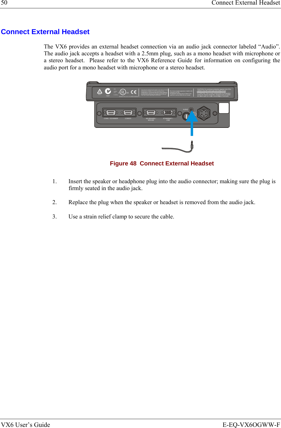 50  Connect External Headset VX6 User’s Guide  E-EQ-VX6OGWW-F Connect External Headset The VX6 provides an external headset connection via an audio jack connector labeled “Audio”.  The audio jack accepts a headset with a 2.5mm plug, such as a mono headset with microphone or a stereo headset.  Please refer to the VX6 Reference Guide for information on configuring the audio port for a mono headset with microphone or a stereo headset. T10A, 125VINPUT:12-80VDC6A 72WAUDIOETHERNET /USBKEYBOARD /MOUSECOM2/3COM1 / SCANNERN107REFER TOMANUALIP66LISTEDI.T.E.E-130794CPRODUCT OF U.S.A. U.S. PATENT 5862393USUL®THIS DEVICE COMPLIES WITH PART 15 OF THE FCC RULES.OPERATION IS SUBJECT  TO THE FOLLOWING TWOCONDITIONS: (1) THIS DEVICE MAY NOT CAUSE HARMFULINTERFERENCE , AND (2) THIS  DEVICE MUST ACCE PT ANYINTERFERENCE RECEIVED, INCLUDING INTERFERENCETHAT MAY CAUSE UNDESIRED OPERATION.This Class A digital apparatus complies withCanadian ICE-003.Cet appareil num de la Classe A estconfirme l ériqueorme NMB-003 du Canadaà nCAUTION: For continues protection against risk of fire, replace only with same type and rating of fuse.ATTENTION: Pour ne pas compromette la preotectioncontre les risques d&apos;incendie, remplacer par un fusiblede mmes types de mmes caractristques nominales.êêé Figure 48  Connect External Headset 1.  Insert the speaker or headphone plug into the audio connector; making sure the plug is firmly seated in the audio jack. 2.  Replace the plug when the speaker or headset is removed from the audio jack. 3.  Use a strain relief clamp to secure the cable.   