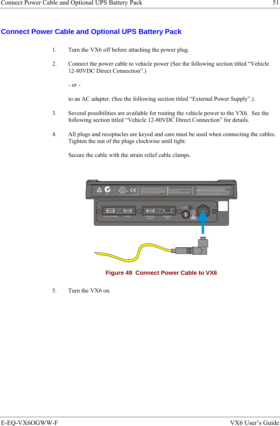 Connect Power Cable and Optional UPS Battery Pack  51 E-EQ-VX6OGWW-F  VX6 User’s Guide Connect Power Cable and Optional UPS Battery Pack 1.  Turn the VX6 off before attaching the power plug. 2.  Connect the power cable to vehicle power (See the following section titled “Vehicle 12-80VDC Direct Connection”.) - or - to an AC adapter. (See the following section titled “External Power Supply”.). 3.  Several possibilities are available for routing the vehicle power to the VX6.  See the following section titled “Vehicle 12-80VDC Direct Connection” for details. 4.  All plugs and receptacles are keyed and care must be used when connecting the cables. Tighten the nut of the plugs clockwise until tight. Secure the cable with the strain relief cable clamps.  T10A, 125VINPUT:12-80VDC6A 72WAUDIOETHERNET /USBKEYBOARD /MOUSECOM2/3COM1 / SCANNERN107REFER TOMANUALIP66LISTEDI.T.E.E-130794CPRODUCT OF U.S.A. U.S. PATENT 5862393USUL®THIS DEVICE COMPLIES WITH PART 15 OF THE FCC RULES.OPERATION IS SUBJECT  TO THE FOLLOWING TWOCONDITIONS: (1) THIS DEVICE MAY NOT CAUSE HARMFULINTERFERENCE , AND (2) THIS  DEVICE MUST ACCE PT ANYINTERFERENCE RECEIVED, INCLUDING INTERFERENCETHAT MAY CAUSE UNDESIRED OPERATION.This Class A digital apparatus complies withCanadian ICE-003.Cet appareil num de la Classe A estconfirme l ériqueorme NMB-003 du Canadaà nCAUTION: For continues protection against risk of fire, replace only with same type and rating of fuse.ATTENTION: Pour ne pas compromette la preotectioncontre les risques d&apos;incendie, remplacer par un fusiblede mmes types de mmes caractristques nominales.êêé Figure 49  Connect Power Cable to VX6 5.  Turn the VX6 on.   