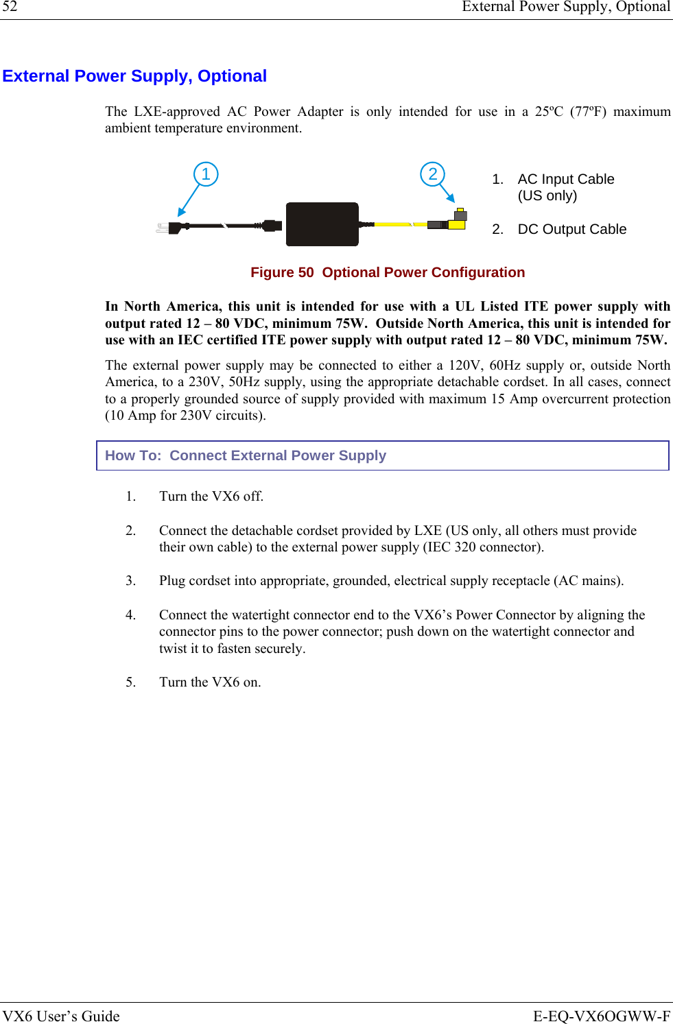 52  External Power Supply, Optional VX6 User’s Guide  E-EQ-VX6OGWW-F External Power Supply, Optional The LXE-approved AC Power Adapter is only intended for use in a 25ºC (77ºF) maximum ambient temperature environment. 21 1.  AC Input Cable (US only) 2.  DC Output Cable Figure 50  Optional Power Configuration In North America, this unit is intended for use with a UL Listed ITE power supply with output rated 12 – 80 VDC, minimum 75W.  Outside North America, this unit is intended for use with an IEC certified ITE power supply with output rated 12 – 80 VDC, minimum 75W. The external power supply may be connected to either a 120V, 60Hz supply or, outside North America, to a 230V, 50Hz supply, using the appropriate detachable cordset. In all cases, connect to a properly grounded source of supply provided with maximum 15 Amp overcurrent protection (10 Amp for 230V circuits). How To:  Connect External Power Supply 1.  Turn the VX6 off. 2.  Connect the detachable cordset provided by LXE (US only, all others must provide their own cable) to the external power supply (IEC 320 connector). 3.  Plug cordset into appropriate, grounded, electrical supply receptacle (AC mains). 4.  Connect the watertight connector end to the VX6’s Power Connector by aligning the connector pins to the power connector; push down on the watertight connector and twist it to fasten securely. 5.  Turn the VX6 on.  