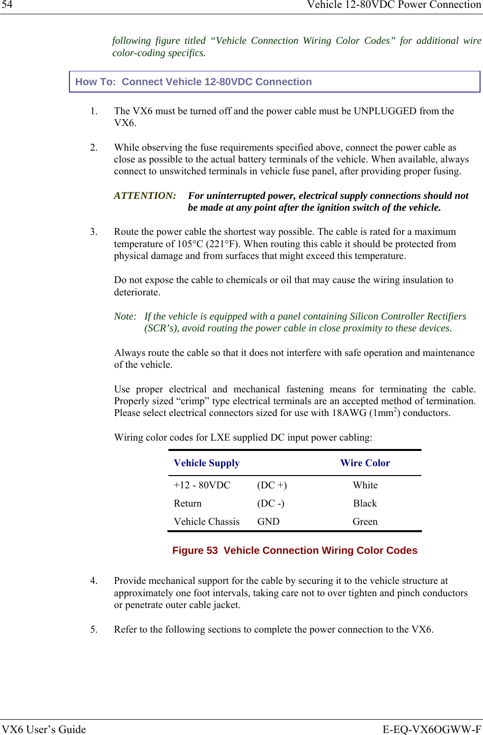 54  Vehicle 12-80VDC Power Connection VX6 User’s Guide  E-EQ-VX6OGWW-F following figure titled “Vehicle Connection Wiring Color Codes” for additional wire color-coding specifics. How To:  Connect Vehicle 12-80VDC Connection 1.  The VX6 must be turned off and the power cable must be UNPLUGGED from the VX6. 2.  While observing the fuse requirements specified above, connect the power cable as close as possible to the actual battery terminals of the vehicle. When available, always connect to unswitched terminals in vehicle fuse panel, after providing proper fusing. ATTENTION: For uninterrupted power, electrical supply connections should not be made at any point after the ignition switch of the vehicle. 3.  Route the power cable the shortest way possible. The cable is rated for a maximum temperature of 105°C (221°F). When routing this cable it should be protected from physical damage and from surfaces that might exceed this temperature.  Do not expose the cable to chemicals or oil that may cause the wiring insulation to deteriorate.  Note:  If the vehicle is equipped with a panel containing Silicon Controller Rectifiers (SCR’s), avoid routing the power cable in close proximity to these devices. Always route the cable so that it does not interfere with safe operation and maintenance of the vehicle.    Use proper electrical and mechanical fastening means for terminating the cable. Properly sized “crimp” type electrical terminals are an accepted method of termination. Please select electrical connectors sized for use with 18AWG (1mm2) conductors. Wiring color codes for LXE supplied DC input power cabling: Vehicle Supply  Wire Color +12 - 80VDC   (DC +)  White Return (DC -)  Black Vehicle Chassis  GND    Green Figure 53  Vehicle Connection Wiring Color Codes  4.  Provide mechanical support for the cable by securing it to the vehicle structure at approximately one foot intervals, taking care not to over tighten and pinch conductors or penetrate outer cable jacket. 5.  Refer to the following sections to complete the power connection to the VX6. 