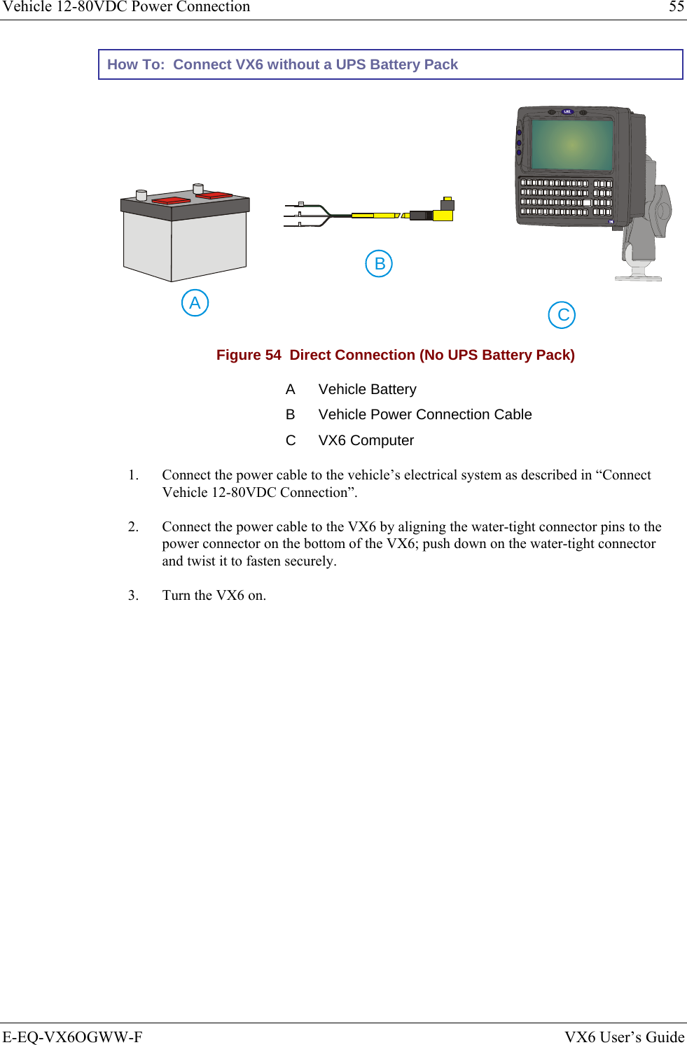 Vehicle 12-80VDC Power Connection  55 E-EQ-VX6OGWW-F  VX6 User’s Guide How To:  Connect VX6 without a UPS Battery Pack CAB  GND+- Figure 54  Direct Connection (No UPS Battery Pack) A Vehicle Battery B  Vehicle Power Connection Cable C VX6 Computer 1.  Connect the power cable to the vehicle’s electrical system as described in “Connect Vehicle 12-80VDC Connection”. 2.  Connect the power cable to the VX6 by aligning the water-tight connector pins to the power connector on the bottom of the VX6; push down on the water-tight connector and twist it to fasten securely. 3.  Turn the VX6 on. 