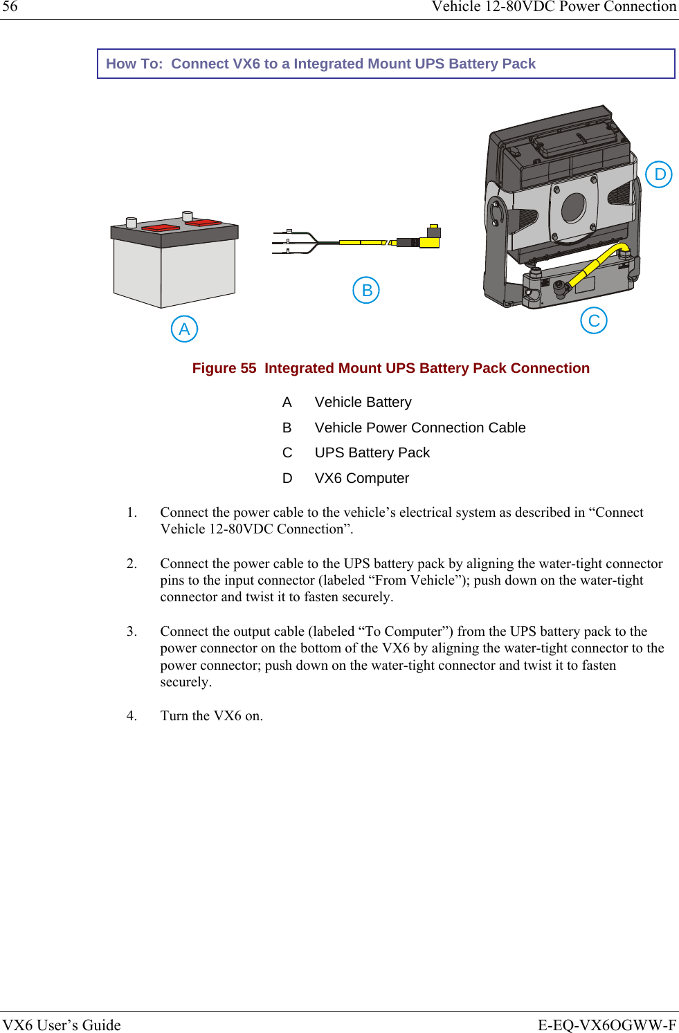56  Vehicle 12-80VDC Power Connection VX6 User’s Guide  E-EQ-VX6OGWW-F How To:  Connect VX6 to a Integrated Mount UPS Battery Pack    ABGND+-CD Figure 55  Integrated Mount UPS Battery Pack Connection A Vehicle Battery B  Vehicle Power Connection Cable C  UPS Battery Pack D VX6 Computer 1.  Connect the power cable to the vehicle’s electrical system as described in “Connect Vehicle 12-80VDC Connection”. 2.  Connect the power cable to the UPS battery pack by aligning the water-tight connector pins to the input connector (labeled “From Vehicle”); push down on the water-tight connector and twist it to fasten securely. 3.  Connect the output cable (labeled “To Computer”) from the UPS battery pack to the power connector on the bottom of the VX6 by aligning the water-tight connector to the power connector; push down on the water-tight connector and twist it to fasten securely. 4.  Turn the VX6 on.  