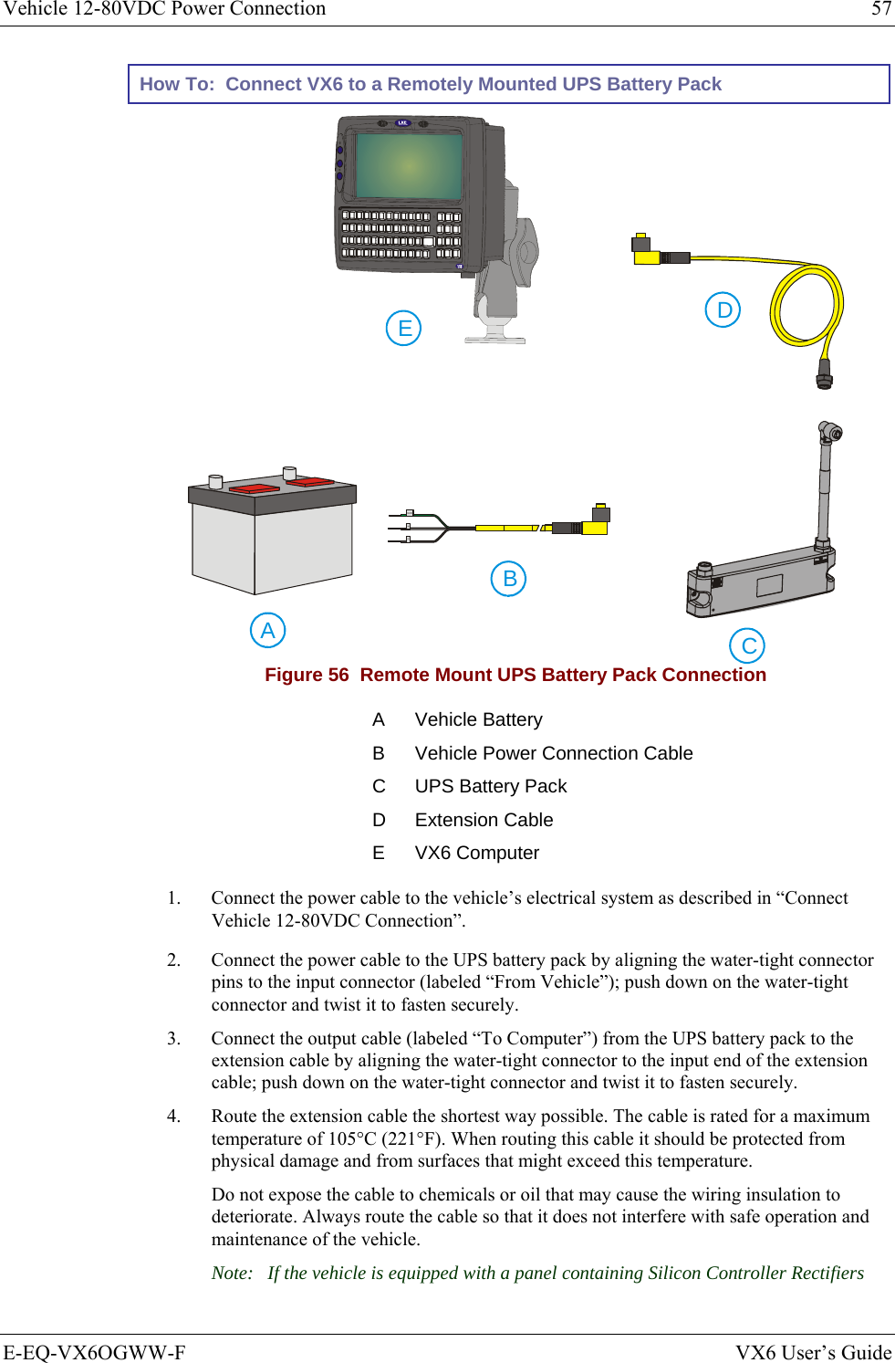 Vehicle 12-80VDC Power Connection  57 E-EQ-VX6OGWW-F  VX6 User’s Guide How To:  Connect VX6 to a Remotely Mounted UPS Battery Pack     CABEDGND+- Figure 56  Remote Mount UPS Battery Pack Connection A Vehicle Battery B  Vehicle Power Connection Cable C  UPS Battery Pack D Extension Cable E VX6 Computer 1.  Connect the power cable to the vehicle’s electrical system as described in “Connect Vehicle 12-80VDC Connection”. 2.  Connect the power cable to the UPS battery pack by aligning the water-tight connector pins to the input connector (labeled “From Vehicle”); push down on the water-tight connector and twist it to fasten securely. 3.  Connect the output cable (labeled “To Computer”) from the UPS battery pack to the extension cable by aligning the water-tight connector to the input end of the extension cable; push down on the water-tight connector and twist it to fasten securely. 4.  Route the extension cable the shortest way possible. The cable is rated for a maximum temperature of 105°C (221°F). When routing this cable it should be protected from physical damage and from surfaces that might exceed this temperature.  Do not expose the cable to chemicals or oil that may cause the wiring insulation to deteriorate. Always route the cable so that it does not interfere with safe operation and maintenance of the vehicle. Note:  If the vehicle is equipped with a panel containing Silicon Controller Rectifiers 