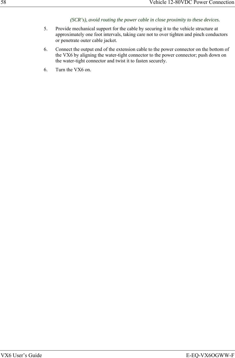 58  Vehicle 12-80VDC Power Connection VX6 User’s Guide  E-EQ-VX6OGWW-F (SCR’s), avoid routing the power cable in close proximity to these devices. 5.  Provide mechanical support for the cable by securing it to the vehicle structure at approximately one foot intervals, taking care not to over tighten and pinch conductors or penetrate outer cable jacket. 6.  Connect the output end of the extension cable to the power connector on the bottom of the VX6 by aligning the water-tight connector to the power connector; push down on the water-tight connector and twist it to fasten securely. 6.  Turn the VX6 on. 