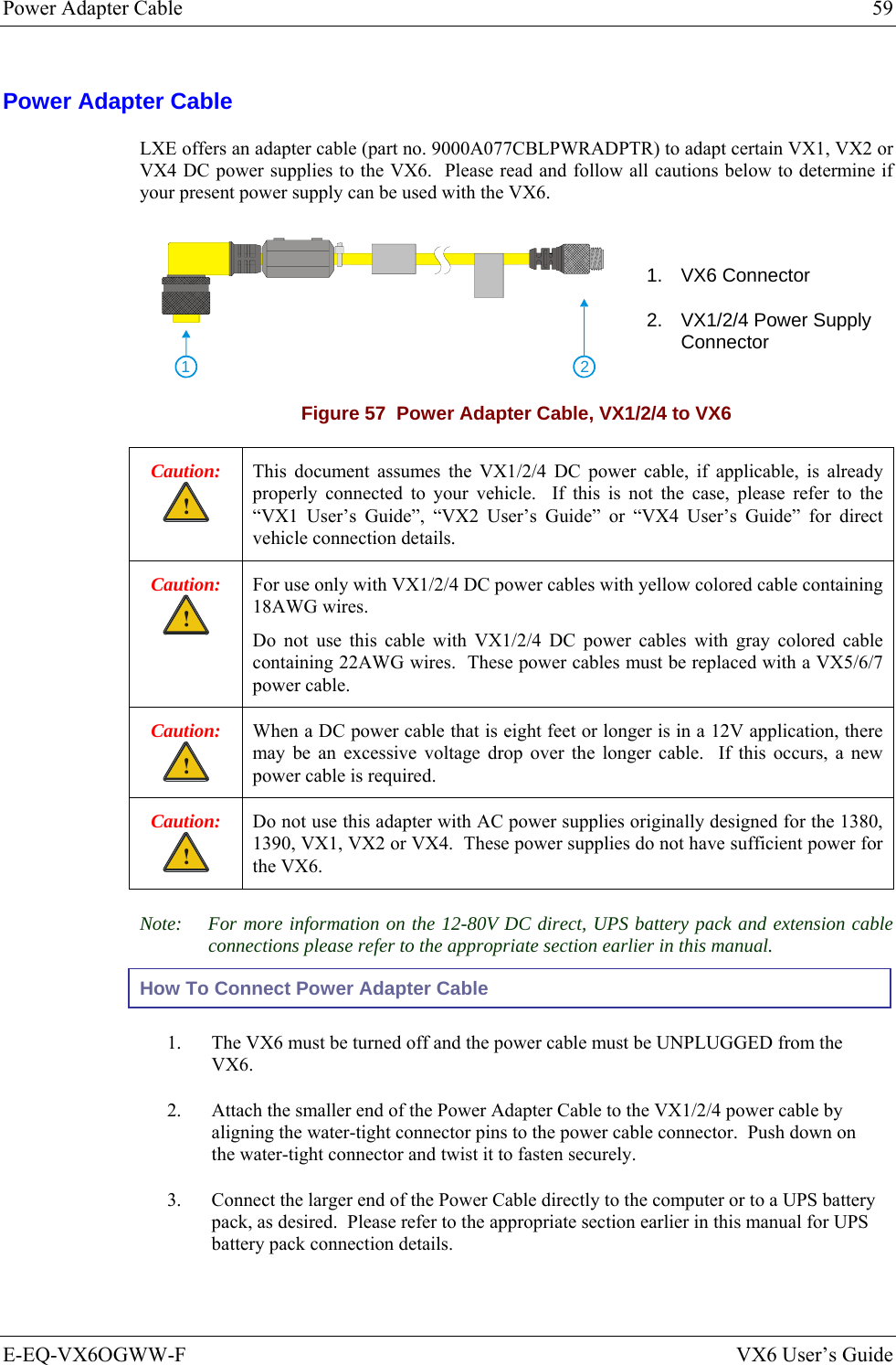 Power Adapter Cable  59 E-EQ-VX6OGWW-F  VX6 User’s Guide Power Adapter Cable LXE offers an adapter cable (part no. 9000A077CBLPWRADPTR) to adapt certain VX1, VX2 or VX4 DC power supplies to the VX6.  Please read and follow all cautions below to determine if your present power supply can be used with the VX6.    21 1. VX6 Connector 2.  VX1/2/4 Power Supply Connector Figure 57  Power Adapter Cable, VX1/2/4 to VX6 Caution: ! This document assumes the VX1/2/4 DC power cable, if applicable, is already properly connected to your vehicle.  If this is not the case, please refer to the “VX1 User’s Guide”, “VX2 User’s Guide” or “VX4 User’s Guide” for direct vehicle connection details. Caution: ! For use only with VX1/2/4 DC power cables with yellow colored cable containing 18AWG wires. Do not use this cable with VX1/2/4 DC power cables with gray colored cable containing 22AWG wires.  These power cables must be replaced with a VX5/6/7 power cable. Caution: ! When a DC power cable that is eight feet or longer is in a 12V application, there may be an excessive voltage drop over the longer cable.  If this occurs, a new power cable is required. Caution: ! Do not use this adapter with AC power supplies originally designed for the 1380, 1390, VX1, VX2 or VX4.  These power supplies do not have sufficient power for the VX6. Note:  For more information on the 12-80V DC direct, UPS battery pack and extension cable connections please refer to the appropriate section earlier in this manual. How To Connect Power Adapter Cable 1.  The VX6 must be turned off and the power cable must be UNPLUGGED from the VX6. 2.  Attach the smaller end of the Power Adapter Cable to the VX1/2/4 power cable by aligning the water-tight connector pins to the power cable connector.  Push down on the water-tight connector and twist it to fasten securely. 3.  Connect the larger end of the Power Cable directly to the computer or to a UPS battery pack, as desired.  Please refer to the appropriate section earlier in this manual for UPS battery pack connection details. 