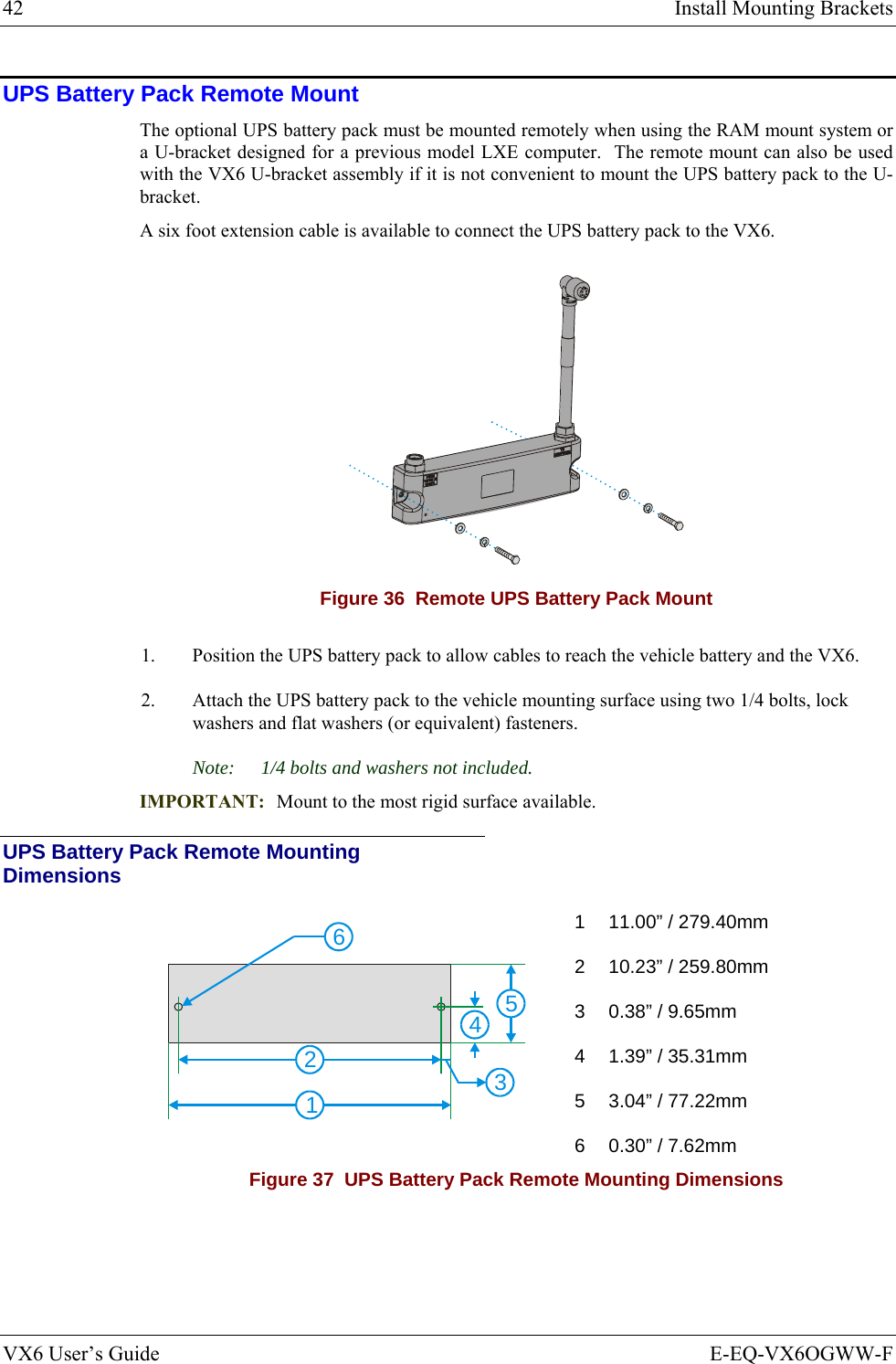 42  Install Mounting Brackets VX6 User’s Guide  E-EQ-VX6OGWW-F UPS Battery Pack Remote Mount The optional UPS battery pack must be mounted remotely when using the RAM mount system or a U-bracket designed for a previous model LXE computer.  The remote mount can also be used with the VX6 U-bracket assembly if it is not convenient to mount the UPS battery pack to the U-bracket. A six foot extension cable is available to connect the UPS battery pack to the VX6.   Figure 36  Remote UPS Battery Pack Mount 1.  Position the UPS battery pack to allow cables to reach the vehicle battery and the VX6. 2.  Attach the UPS battery pack to the vehicle mounting surface using two 1/4 bolts, lock washers and flat washers (or equivalent) fasteners. Note:  1/4 bolts and washers not included. IMPORTANT:  Mount to the most rigid surface available. UPS Battery Pack Remote Mounting Dimensions 134526 1  11.00” / 279.40mm 2  10.23” / 259.80mm 3  0.38” / 9.65mm 4  1.39” / 35.31mm 5  3.04” / 77.22mm 6  0.30” / 7.62mm Figure 37  UPS Battery Pack Remote Mounting Dimensions   