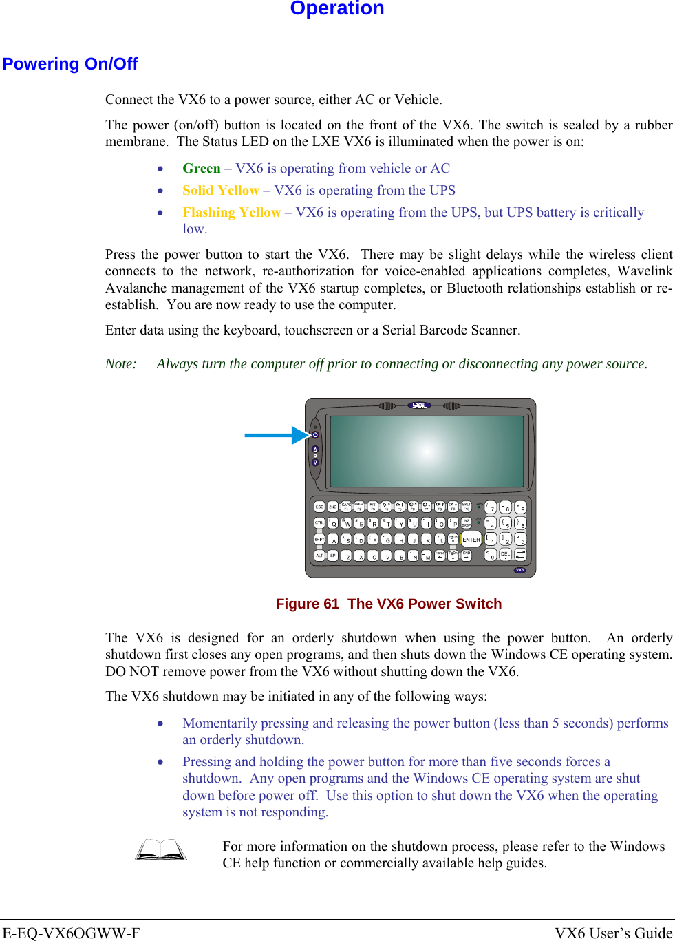  E-EQ-VX6OGWW-F  VX6 User’s Guide  Operation Powering On/Off Connect the VX6 to a power source, either AC or Vehicle.  The power (on/off) button is located on the front of the VX6. The switch is sealed by a rubber membrane.  The Status LED on the LXE VX6 is illuminated when the power is on: • Green – VX6 is operating from vehicle or AC  • Solid Yellow – VX6 is operating from the UPS  • Flashing Yellow – VX6 is operating from the UPS, but UPS battery is critically low. Press the power button to start the VX6.  There may be slight delays while the wireless client connects to the network, re-authorization for voice-enabled applications completes, Wavelink Avalanche management of the VX6 startup completes, or Bluetooth relationships establish or re-establish.  You are now ready to use the computer. Enter data using the keyboard, touchscreen or a Serial Barcode Scanner. Note:  Always turn the computer off prior to connecting or disconnecting any power source.   VX6 Figure 61  The VX6 Power Switch The VX6 is designed for an orderly shutdown when using the power button.  An orderly shutdown first closes any open programs, and then shuts down the Windows CE operating system.  DO NOT remove power from the VX6 without shutting down the VX6. The VX6 shutdown may be initiated in any of the following ways: • Momentarily pressing and releasing the power button (less than 5 seconds) performs an orderly shutdown.   • Pressing and holding the power button for more than five seconds forces a shutdown.  Any open programs and the Windows CE operating system are shut down before power off.  Use this option to shut down the VX6 when the operating system is not responding.  For more information on the shutdown process, please refer to the Windows CE help function or commercially available help guides. 