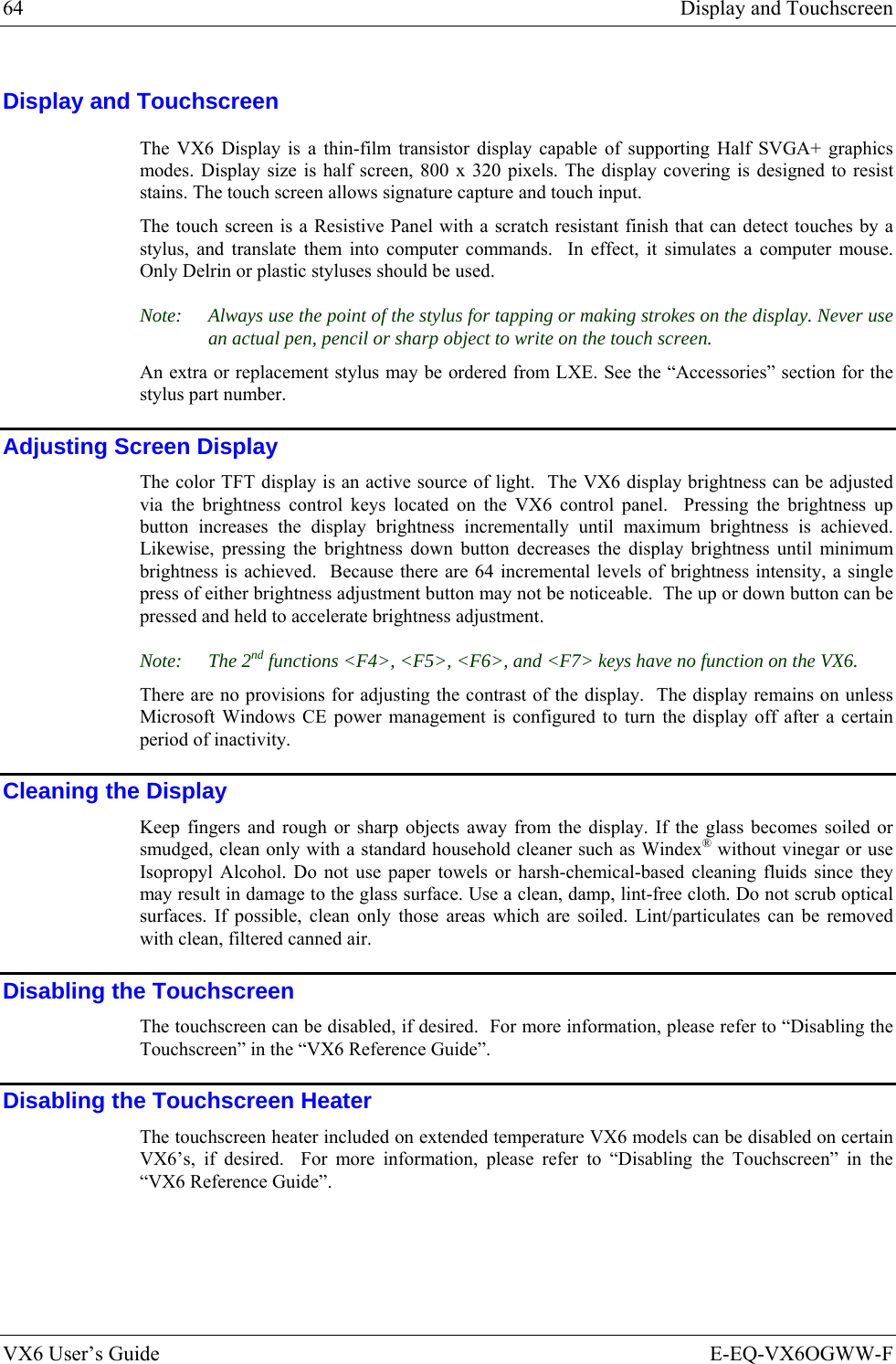 64  Display and Touchscreen VX6 User’s Guide  E-EQ-VX6OGWW-F Display and Touchscreen The VX6 Display is a thin-film transistor display capable of supporting Half SVGA+ graphics modes. Display size is half screen, 800 x 320 pixels. The display covering is designed to resist stains. The touch screen allows signature capture and touch input.  The touch screen is a Resistive Panel with a scratch resistant finish that can detect touches by a stylus, and translate them into computer commands.  In effect, it simulates a computer mouse.  Only Delrin or plastic styluses should be used. Note:  Always use the point of the stylus for tapping or making strokes on the display. Never use an actual pen, pencil or sharp object to write on the touch screen. An extra or replacement stylus may be ordered from LXE. See the “Accessories” section for the stylus part number. Adjusting Screen Display The color TFT display is an active source of light.  The VX6 display brightness can be adjusted via the brightness control keys located on the VX6 control panel.  Pressing the brightness up button increases the display brightness incrementally until maximum brightness is achieved.  Likewise, pressing the brightness down button decreases the display brightness until minimum brightness is achieved.  Because there are 64 incremental levels of brightness intensity, a single press of either brightness adjustment button may not be noticeable.  The up or down button can be pressed and held to accelerate brightness adjustment.   Note: The 2nd functions &lt;F4&gt;, &lt;F5&gt;, &lt;F6&gt;, and &lt;F7&gt; keys have no function on the VX6. There are no provisions for adjusting the contrast of the display.  The display remains on unless Microsoft Windows CE power management is configured to turn the display off after a certain period of inactivity. Cleaning the Display Keep fingers and rough or sharp objects away from the display. If the glass becomes soiled or smudged, clean only with a standard household cleaner such as Windex® without vinegar or use Isopropyl Alcohol. Do not use paper towels or harsh-chemical-based cleaning fluids since they may result in damage to the glass surface. Use a clean, damp, lint-free cloth. Do not scrub optical surfaces. If possible, clean only those areas which are soiled. Lint/particulates can be removed with clean, filtered canned air. Disabling the Touchscreen The touchscreen can be disabled, if desired.  For more information, please refer to “Disabling the Touchscreen” in the “VX6 Reference Guide”. Disabling the Touchscreen Heater The touchscreen heater included on extended temperature VX6 models can be disabled on certain VX6’s, if desired.  For more information, please refer to “Disabling the Touchscreen” in the “VX6 Reference Guide”. 