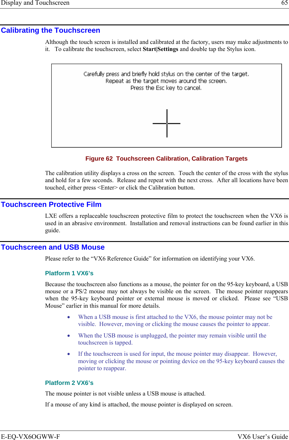 Display and Touchscreen  65 E-EQ-VX6OGWW-F  VX6 User’s Guide Calibrating the Touchscreen Although the touch screen is installed and calibrated at the factory, users may make adjustments to it.   To calibrate the touchscreen, select Start|Settings and double tap the Stylus icon.  Figure 62  Touchscreen Calibration, Calibration Targets The calibration utility displays a cross on the screen.  Touch the center of the cross with the stylus and hold for a few seconds.  Release and repeat with the next cross.  After all locations have been touched, either press &lt;Enter&gt; or click the Calibration button. Touchscreen Protective Film LXE offers a replaceable touchscreen protective film to protect the touchscreen when the VX6 is used in an abrasive environment.  Installation and removal instructions can be found earlier in this guide. Touchscreen and USB Mouse Please refer to the “VX6 Reference Guide” for information on identifying your VX6. Platform 1 VX6’s Because the touchscreen also functions as a mouse, the pointer for on the 95-key keyboard, a USB mouse or a PS/2 mouse may not always be visible on the screen.  The mouse pointer reappears when the 95-key keyboard pointer or external mouse is moved or clicked.  Please see “USB Mouse” earlier in this manual for more details. • When a USB mouse is first attached to the VX6, the mouse pointer may not be visible.  However, moving or clicking the mouse causes the pointer to appear. • When the USB mouse is unplugged, the pointer may remain visible until the touchscreen is tapped. • If the touchscreen is used for input, the mouse pointer may disappear.  However, moving or clicking the mouse or pointing device on the 95-key keyboard causes the pointer to reappear. Platform 2 VX6’s The mouse pointer is not visible unless a USB mouse is attached. If a mouse of any kind is attached, the mouse pointer is displayed on screen. 