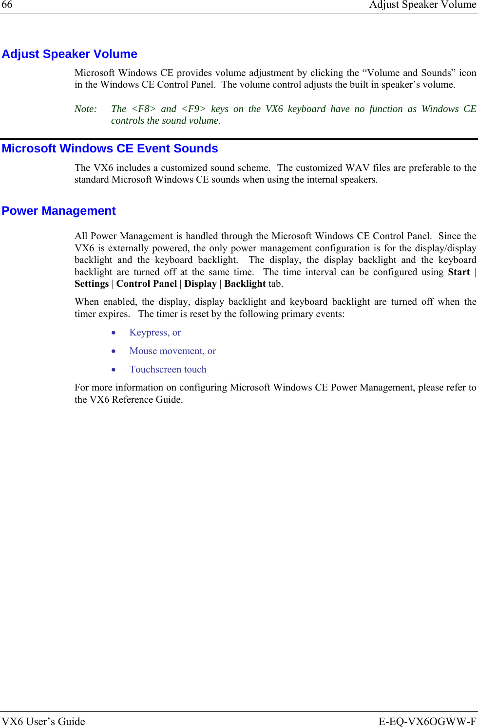 66  Adjust Speaker Volume VX6 User’s Guide  E-EQ-VX6OGWW-F Adjust Speaker Volume Microsoft Windows CE provides volume adjustment by clicking the “Volume and Sounds” icon in the Windows CE Control Panel.  The volume control adjusts the built in speaker’s volume. Note:  The &lt;F8&gt; and &lt;F9&gt; keys on the VX6 keyboard have no function as Windows CE controls the sound volume. Microsoft Windows CE Event Sounds The VX6 includes a customized sound scheme.  The customized WAV files are preferable to the standard Microsoft Windows CE sounds when using the internal speakers. Power Management All Power Management is handled through the Microsoft Windows CE Control Panel.  Since the VX6 is externally powered, the only power management configuration is for the display/display backlight and the keyboard backlight.  The display, the display backlight and the keyboard backlight are turned off at the same time.  The time interval can be configured using Start | Settings | Control Panel | Display | Backlight tab. When enabled, the display, display backlight and keyboard backlight are turned off when the timer expires.   The timer is reset by the following primary events: • Keypress, or • Mouse movement, or • Touchscreen touch For more information on configuring Microsoft Windows CE Power Management, please refer to the VX6 Reference Guide. 