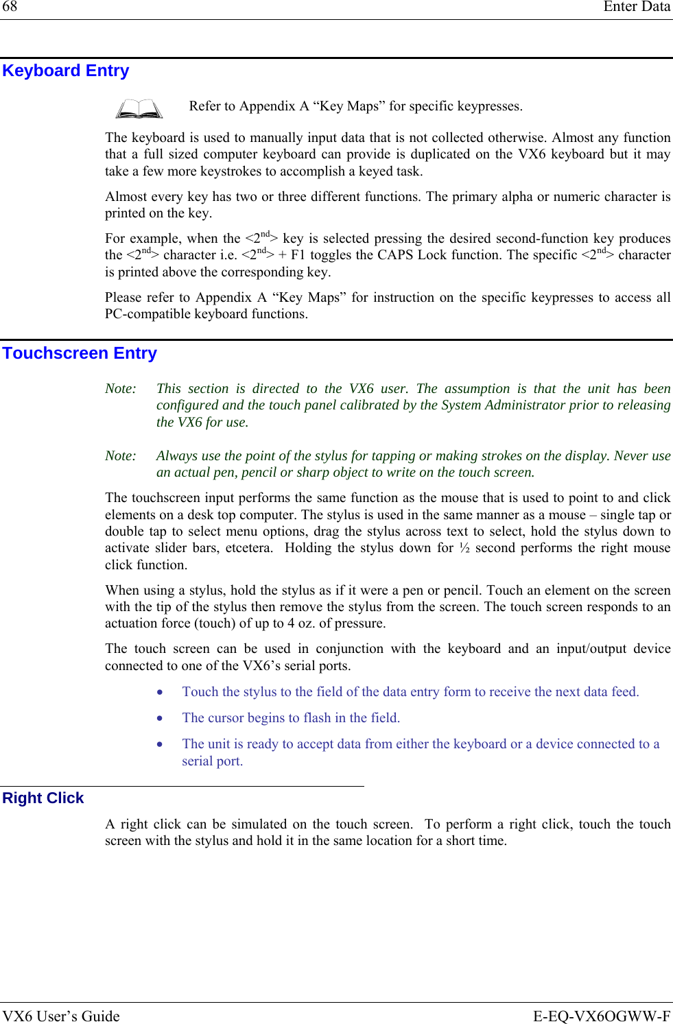 68  Enter Data VX6 User’s Guide  E-EQ-VX6OGWW-F Keyboard Entry  Refer to Appendix A “Key Maps” for specific keypresses. The keyboard is used to manually input data that is not collected otherwise. Almost any function that a full sized computer keyboard can provide is duplicated on the VX6 keyboard but it may take a few more keystrokes to accomplish a keyed task.  Almost every key has two or three different functions. The primary alpha or numeric character is printed on the key.  For example, when the &lt;2nd&gt; key is selected pressing the desired second-function key produces the &lt;2nd&gt; character i.e. &lt;2nd&gt; + F1 toggles the CAPS Lock function. The specific &lt;2nd&gt; character is printed above the corresponding key.  Please refer to Appendix A “Key Maps” for instruction on the specific keypresses to access all PC-compatible keyboard functions. Touchscreen Entry Note:  This section is directed to the VX6 user. The assumption is that the unit has been configured and the touch panel calibrated by the System Administrator prior to releasing the VX6 for use.  Note:  Always use the point of the stylus for tapping or making strokes on the display. Never use an actual pen, pencil or sharp object to write on the touch screen. The touchscreen input performs the same function as the mouse that is used to point to and click elements on a desk top computer. The stylus is used in the same manner as a mouse – single tap or double tap to select menu options, drag the stylus across text to select, hold the stylus down to activate slider bars, etcetera.  Holding the stylus down for ½ second performs the right mouse click function. When using a stylus, hold the stylus as if it were a pen or pencil. Touch an element on the screen with the tip of the stylus then remove the stylus from the screen. The touch screen responds to an actuation force (touch) of up to 4 oz. of pressure.  The touch screen can be used in conjunction with the keyboard and an input/output device connected to one of the VX6’s serial ports. • Touch the stylus to the field of the data entry form to receive the next data feed.  • The cursor begins to flash in the field.  • The unit is ready to accept data from either the keyboard or a device connected to a serial port. Right Click A right click can be simulated on the touch screen.  To perform a right click, touch the touch screen with the stylus and hold it in the same location for a short time. 