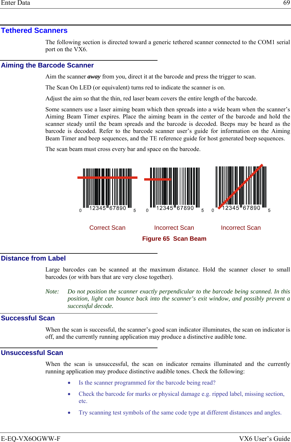 Enter Data  69 E-EQ-VX6OGWW-F  VX6 User’s Guide Tethered Scanners The following section is directed toward a generic tethered scanner connected to the COM1 serial port on the VX6. Aiming the Barcode Scanner Aim the scanner away from you, direct it at the barcode and press the trigger to scan.  The Scan On LED (or equivalent) turns red to indicate the scanner is on. Adjust the aim so that the thin, red laser beam covers the entire length of the barcode.  Some scanners use a laser aiming beam which then spreads into a wide beam when the scanner’s Aiming Beam Timer expires. Place the aiming beam in the center of the barcode and hold the scanner steady until the beam spreads and the barcode is decoded. Beeps may be heard as the barcode is decoded. Refer to the barcode scanner user’s guide for information on the Aiming Beam Timer and beep sequences, and the TE reference guide for host generated beep sequences. The scan beam must cross every bar and space on the barcode.      Correct Scan  Incorrect Scan  Incorrect Scan Figure 65  Scan Beam  Distance from Label Large barcodes can be scanned at the maximum distance. Hold the scanner closer to small barcodes (or with bars that are very close together). Note:  Do not position the scanner exactly perpendicular to the barcode being scanned. In this position, light can bounce back into the scanner’s exit window, and possibly prevent a successful decode. Successful Scan When the scan is successful, the scanner’s good scan indicator illuminates, the scan on indicator is off, and the currently running application may produce a distinctive audible tone. Unsuccessful Scan When the scan is unsuccessful, the scan on indicator remains illuminated and the currently running application may produce distinctive audible tones. Check the following: • Is the scanner programmed for the barcode being read? • Check the barcode for marks or physical damage e.g. ripped label, missing section, etc. • Try scanning test symbols of the same code type at different distances and angles.  